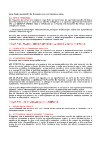 como el apoyo que debe brindar de su desempeño en el trabajo que realice.
6.2.- NORMAS Y PRINCIPIOS.
La instauración de normas como reglas de juego dentro de las Empresas de supervisión respecto al trabajo a
desarrollar debe ser clara, con objeto de que todos los participantes en el equipo de supervisión se involucren en
ellas y así adoptar en calidad de propia la normatividad que se requiera para el desarrollo del trabajo y asegurar
una aplicación exitosa.
La actualización es primordial para hacerlas funcionales, se requiere de difusión para sacarles todo el provecho que
conlleva su observación regular.
En cuanto a los principios que deben observarse en la supervisión por mencionar algunos de los más trascendentes
conocidos como la lealtad, la verdad, la entrega, la fidelidad, la honestidad y la tenacidad se aplican tanto al trabajo
a desarrollar como a la persona representante de supervisar cualquier obra.
TEMA VII.- MARCO OPERATIVO DE LA SUPERVISION TECNICA.
7.1.- ORGANIZACIÓN DEL TRABAJO DEL SUPERVISOR
Es fundamental para el supervisor contar con una metodología acorde a la responsabilidad del cargo, además de
tenerla es importante considerarla en todas las funciones cotidianas, procurando basar toda la actividad en el
cumplimiento de los requisitos de la función por medio de la metodología implementada previamente.
7.2.- ACTIVIDADES DE CONTROL
Comprende los controles de tiempo, calidad y costo.
LOS DE TIEMPO: Son regulados por el programa de obra que indispensablemente debe estar contenido entre los
anexos técnicos del contrato. La función del supervisor consiste en vigilar que el avance de obra se realice cuando
menos como lo establece el citado programa y en caso contrario proceder en primer término e informar al fiduciario
y en segundo término obligar al contratista a adoptar las medidas adecuadas con el fin de corregir la desviación y
como remate a mantener una vigilancia estricta del comportamiento de la desviación para tomar otras medidas más
efectivas o constatar que se ha corregido la anomalía.
LOS DE CALIDAD: Estos controles son regulados por las especificaciones así como por las normas técnicas
reglamentarias, tradicionales y expedidas por los fabricantes de materiales o equipos. Es importante revisar la
correspondencia entre las especificaciones y el catálogo de conceptos del presupuesto para cerciorarse de que lo
que se solicita para realizar sea lo mismo que su costo.
LOS DE COSTO: El parámetro comparativo para efectuar el control de los costos de obra lo proporciona el catálogo
de precios unitarios autorizados por la dependencia o fiduciario y que sea vigente en la fecha de revisión.
La base sobre la cual se inicia la labor de revisión es el presupuesto cuyo importe total corresponde con el monto
total del contrato de obra. Para no olvidar y programar este tipo de acciones, es importante incluirlas cuando se
planea el trabajo del supervisor y así se estará pendiente de ellas oportunamente en diferentes momentos del
desarrollo de los trabajos de construcción.
TEMA VIII.- ACTIVIDADES DE GABINETE
8.1.- SIGNIFICADO DE GABINETE
Termino empleado para expresar la labor de oficina que requiere realizar el supervisor y que se complementa con la
información obtenida en campo.
8.2.- ACTIVIDADES DE GABINETE, REGISTRO Y CONTROLES
El supervisor tiene la necesidad de realizar una serie de funciones de gabinete entre las que podemos mencionar la
revisión de estimaciones, el asiento de notas que deban efectuarse en bitácora, el manejo del diario de obra, el
vaciado de los avances de obra en el control gráfico respectivo, revisión de los reportes de laboratorio, la
elaboración de los informes al fiduciario, el registro de avance de su programa de supervisión, la determinación de
precios de venta y la elaboración y archivo de las minutas de juntas de obra, esto sólo por mencionar las más
importantes.
 