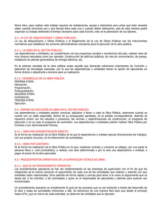Ahora bien, para realizar este trabajo requiere de instalaciones, equipo y elementos pero antes que todo necesita
saber cuantas funciones son y que tiempo lleva cada una y cuando deben efectuarse, solo de esta manera podrá
organizar su trabajo destinado el tiempo necesario para cada función, esto es la planeación de sus labores.
8.3.- LA LEY DE ADQUISICIONES Y OBRAS PÚBLICAS:
La Ley de Adquisiciones y Obras Publicas y el Reglamento de la Ley de Obras Publicas son los instrumentos
normativos que establecen las acciones administrativas necesarias para la ejecución de la obra pública.
8.3.1.- LA OBRA EN EL SECTOR PÚBLICO:
Las dependencias y entidades, en cumplimiento con los programas sociales y económicos del país, realizan obra de
muy diversa naturaleza como por ejemplo: Construcción de edificios públicos, de vías de comunicación, de presas,
instalación de plantas generadoras de energía eléctrica, etc.
En la extensa variedad de la obra pública existe aquella que demanda volúmenes importantes de inversión y
aplicación de tecnología avanzada, por lo que las dependencias y entidades tienen la opción de ejecutarlas en
forma directa o adjudicarla a terceros para su realización.
8.3.2.- DESARROLLO DE LA OBRA PÚBLICA.
PRIMERA ETAPA:
Planeación.
Programación.
Presupuestación.
SEGUNDA ETAPA:
Contratación.
TERCERA ETAPA:
Ejecución.
8.4.- FORMAS DE EJECUCIÓN DE OBRA EN EL SECTOR PÚBLICO.
Las dependencias y entidades podrán convocar, adjudicar o llevar a cabo la Obra Pública, solamente cuando se
cuente con un saldo disponible, dentro de su presupuesto aprobado, en la partida correspondiente. Además se
requerirá contar con los estudios y proyectos, las normas y especificaciones de construcción, el programa de
ejecución y en su caso el programa de suministro. Las dependencias o entidades podrán realizar Obra Pública por
Contrato o por Administración Directa.
8.4.1.- OBRA POR ADMINISTRACION DIRECTA.
Es la forma de realización de la Obra Pública en la que la dependencia o entidad ejecuta directamente los trabajos,
con sus propios recursos, sin la intervención de contratistas.
8.4.2.- OBRA POR CONTRATO.
Es la forma de realización de la Obra Pública en la que, mediante contrato o convenio se obligan, por una parte la
persona física o -oral (contratista), a realizar una obra determinada y por la otra una dependencia o entidad, a
pagar el precio de la obra ejecutada.
8.5.- PROCEDIMIENTOS OPERATIVOS DE LA SUPERVISION TECNICA DE OBRA.
8.5.1.- QUE ES UN PROCEDIMIENTO OPERATIVO
Los procedimientos operativos se han ido implementando en las empresas de supervisión con el fin de que los
integrantes de la misma conozcan el seguimiento de cada una de las actividades que realizan y además con que
entidades están relacionadas. Sirve además de forma rápida y concisa para tener a la mano el seguimiento que se
desee dar a los trámites, a las actividades y quien es el responsable de ejecutarlas y además para quienes van
encaminadas.
Un procedimiento operativo es simplemente la guía de los procesos que se van teniendo a través del desarrollo de
la obra y todas las actividades inherentes a ella. Se estructura de una manera fácil para que desde el principio
hasta el fin, que se marca de cada actividad, se observen las entidades que la ejecutan.
 