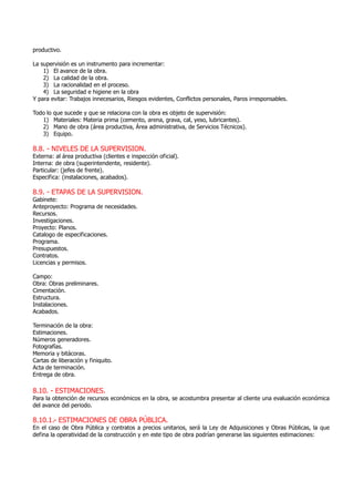productivo.
La supervisión es un instrumento para incrementar:
1) El avance de la obra.
2) La calidad de la obra.
3) La racionalidad en el proceso.
4) La seguridad e higiene en la obra
Y para evitar: Trabajos innecesarios, Riesgos evidentes, Conflictos personales, Paros irresponsables.
Todo lo que sucede y que se relaciona con la obra es objeto de supervisión:
1) Materiales: Materia prima (cemento, arena, grava, cal, yeso, lubricantes).
2) Mano de obra (área productiva, Área administrativa, de Servicios Técnicos).
3) Equipo.
8.8. - NIVELES DE LA SUPERVISION.
Externa: al área productiva (clientes e inspección oficial).
Interna: de obra (superintendente, residente).
Particular: (jefes de frente).
Especifica: (instalaciones, acabados).
8.9. - ETAPAS DE LA SUPERVISION.
Gabinete:
Anteproyecto: Programa de necesidades.
Recursos.
Investigaciones.
Proyecto: Planos.
Catalogo de especificaciones.
Programa.
Presupuestos.
Contratos.
Licencias y permisos.
Campo:
Obra: Obras preliminares.
Cimentación.
Estructura.
Instalaciones.
Acabados.
Terminación de la obra:
Estimaciones.
Números generadores.
Fotografías.
Memoria y bitácoras.
Cartas de liberación y finiquito.
Acta de terminación.
Entrega de obra.
8.10. - ESTIMACIONES.
Para la obtención de recursos económicos en la obra, se acostumbra presentar al cliente una evaluación económica
del avance del periodo.
8.10.1.- ESTIMACIONES DE OBRA PÚBLICA.
En el caso de Obra Pública y contratos a precios unitarios, será la Ley de Adquisiciones y Obras Públicas, la que
defina la operatividad de la construcción y en este tipo de obra podrían generarse las siguientes estimaciones:
 