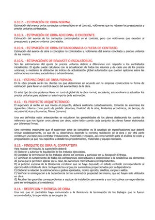 8.10.2. - ESTIMACIÓN DE OBRA NORMAL.
Estimación del avance de los conceptos contemplados en el contrato, volúmenes que no rebasen los presupuestos y
precios unitarios contratados.
8.10.3. - ESTIMACIÓN DE OBRA ADICIONAL O EXCEDENTE.
Estimación del avance de los conceptos contemplados en el contrato, pero con volúmenes que exceden al
presupuesto y precios unitarios contratados.
8.10.4. - ESTIMACIÓN DE OBRA EXTRAORDINARIA O FUERA DE CONTRATO.
Estimación del avance de obra o conceptos no contratados y, volúmenes del avance conciliado y precios unitarios
de los mismos.
8.10.5. - ESTIMACIÓNES DE REAJUSTE O ESCALATORIAS.
Son las estimaciones del ajuste de precios unitarios debido a diferencias con respecto a los contratados
inicialmente. El ajuste puede calcularse con la actualización de todos los insumos y de cada uno de los precios
unitarios; o mediante la utilización de índices de actualización global autorizados que pueden aplicarse sobre las
estimaciones normales, excedentes o extraordinarias.
8.11. - ESTIMACIÓNES DE OBRA PRIVADA.
En la obra privada serán los clientes los que determinen en acuerdo con la empresa constructora la forma de
estimación para llevar un control exacto del avance físico de la obra.
En este tipo de obra podemos llevar un control global de la obra normal, excedente, extraordinaria y actualizar los
precios unitarios para obtener un solo importe de la estimación.
8.12. - EL PROYECTO ARQUITECTONICO
El supervisor al recibir en sus manos el proyecto, deberá analizarlo cuidadosamente, tomando de antemano los
siguientes criterios como punto de partida: alcances, finalidad de la obra, limitantes económicos, de tiempo, de
recursos técnicos y humanos, físicos (terreno).
Una vez definidos estos antecedentes se estudiaran las generalidades de los planos destacando los puntos de
referencia que nos ligaran unos planos con otros, sobre todo cuando cada conjunto de planos fueron elaborados
por diferentes firmas.
Otro elemento importante que el supervisor debe de considerar es él catalogo de especificaciones que deberá
revisar cuidadosamente, ya que de su observancia depende la correcta realización de la obra y por otra parte
constituye una base para contratar instalaciones, materiales y equipos, así como también para el análisis de costo y
programación ya que nos especifica a detalle los procedimientos, materiales y equipo necesario.
8.13. - FINIQUITO DE OBRA AL CONTRATISTA
Para realizar el finiquito, la supervisión deberá:
A) Elaborar y autorizar la liquidación de los trabajos ejecutados.
B) Constatar la terminación de los trabajos objeto del contrato y participar en su Recepción-Entrega.
C) Certificar el cumplimiento de todos los compromisos contractuales o proporcionar a la Residencia los elementos
de juicio que le permiten aplicar en su caso, las sanciones contractuales correspondientes.
D) A petición expresa de la Residencia constatar que se haya depurado el estado contable correspondiente al
ejercicio del contrato de obra. Incluyendo los cargos por suministros proporcionados por la dependencia.
E) Elaborar la relación de estimaciones o gastos aprobados, monto ejercido, créditos, cargos y saldos.
F) Verificar la reintegración a la dependencia de los suministros propiedad del mismo, que no hayan sido utilizados
en obra.
G) Recabar las garantías correspondientes a equipos de instalación permanente y sus instructivos correspondientes
para ser entregados a la residencia.
8.14. - RECEPCION Y ENTREGA DE OBRA
Una vez que el contratista haya comunicado a la Residencia la terminación de los trabajos que le fueron
encomendados, la supervisión se encargara de:
 