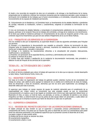 A) Asistir a los recorridos de recepción de obra con el contratista y de entregar a los beneficiarios de la misma,
programados por la residencia y efectuar las revisiones necesarias para las recepciones parciales y para constatar la
terminación de la totalidad de los trabajos que le fueron encomendados a el contratista, incluyendo las pruebas y
funcionamiento de los equipos de instalación permanente.
B) Conjuntamente con la Residencia y el Contratista hacer un levantamiento de los detalles faltantes o pendientes
de corregir, indicando su localización, número y características, exigiendo al contratista la terminación de los
trabajos.
C) Una vez terminados los detalles faltantes y comprobado el comportamiento satisfactorio de las instalaciones y
equipos, participar en la recepción física de los trabajos del contratista y entrega de la residencia a los beneficiarios.
En la fecha que señale la residencia participar en el levantamiento de las actas de recepción parcial o final, cuyo
contenido seguirá los lineamientos que para tal caso señala el Reglamento de la Ley de Obras Publicas.
8.15. - FINIQUITO DE LOS SERVICIOS DE LA SUPERVISION.
Una vez recibida la obra por la dependencia, la supervisión llevará a cabo las siguientes actividades para finiquitar
sus servicios:
A) Entregar a la dependencia la documentación que respalde su actuación: informe de terminación de obra,
finiquitos actas de recepción-entrega, licencias y permisos, inventarios de instalaciones, balance de suministros
hechos por la dependencia, manuales e instructivos.
B) Entregar a la residencia los levantamientos referentes a la actualización del proyecto: Adecuaciones,
modificaciones y cancelaciones.
C) Presentar una apreciación de la capacidad técnica, económica y administrativa del contratista.
D) Integrar la memoria de la obra.
E) Cuando haya sido recibida a satisfacción de la residencia la documentación mencionada, esta procederá a
elaborar el acta de finiquito de los servicios de la supervisión.
TEMA IX.- ACTIVIDADES DE CAMPO
9.1. - QUE ES CAMPO
Se refiere al termino empleado para ubicar el trabajo del supervisor en la obra que se ejecuta y donde desempeña
su labor básica. Puede llamarse frente, tramo, etc.
9.2. - REGISTROS Y CONTROLES
Con base en la labor de organización del trabajo de gabinete quedan cubiertas muchas de las necesidades del
trabajo de campo, solo valdría la pena agregar la realización de un análisis de la distribución de áreas de trabajo,
áreas de almacenaje y áreas de circulación, elementos que han de servir para implementar una estrategia de
desarrollo valida para todo el proceso.
El supervisor para trabajar en campo requiere de equipo de medición elemental para el cumplimiento de su
responsabilidad por ningún motivo es conveniente que pida prestado equipo ya que se compromete
innecesariamente y lo expone a que le sea negado se considera como mínimo que cada supervisor deberá tener un
flexómetro (5 mts), un casco, un nivel de mano, una plomada, un vernier, un calibrador de alambre y una cámara
fotográfica con flash, La determinación de que las partes de este equipo deben ser personales y cuales deben ser
proporcionadas por la empresa es asunto que habrá de discutirse en cada caso en particular.
9.3. - ELEMENTOS A CONSIDERAR.
9.3.1. - REVISION DEL PROYECTO EJECUTIVO Y DE LAS ESPECIFICACIONES GENERALES.
El objeto principal de esta revisión es que el supervisor o proyectista conozca profundamente todos los
componentes del mismo o los pasos que se requiere dar, para su desarrollo así como sus características para poder
tomar las soluciones pertinentes a los problemas específicos que se presenten durante el desarrollo de la obra.
Los pasos a seguir en esta revisión serán:
A) Análisis del terreno donde se ubicaran las obras.
B) Levantamiento topográfico.
C) Levantamiento urbano o rural.
 