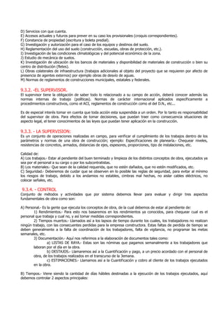 D) Servicios con que cuenta.
E) Accesos actuales y futuros para prever en su caso los provisionales (croquis correspondientes).
F) Constancia de propiedad (escritura y boleta predial).
G) Investigación y autorización para el caso de los equipos y destinos del suelo.
H) Reglamentación del uso del suelo (construcción, escuelas, obras de protección, etc.).
I) Investigación de las condiciones climatológicas y del potencial económico de la zona.
J) Estudio de mecánica de suelos.
K) Investigación de ubicación de los bancos de materiales y disponibilidad de materiales de construcción o bien su
centro de distribución (fletes).
L) Obras colaterales de infraestructura (trabajos adicionales al objeto del proyecto que se requieren por afecto de
presencia de agentes externos) por ejemplo obras de desvío de aguas.
M) Normas de reglamentos de construcciones municipales, estatales y federales.
9.3.2. -EL SUPERVISOR.
El supervisor tiene la obligación de saber todo lo relacionado a su campo de acción, deberá conocer además las
normas internas de trabajo (políticas). Normas de carácter internacional aplicados específicamente a
procedimientos constructivos, como el ACI, reglamentos de construcción como el del D.N., etc...
Es de especial interés tomar en cuenta que toda acción esta suspendida a un orden. Por lo tanto es responsabilidad
del supervisor de obra. Para efectos de tomar decisiones, que puedan traer como consecuencia situaciones de
aspecto legal, el tener conocimientos de las leyes que puedan tener aplicación en la construcción.
9.3.3. - LA SUPERVISION:
Es un conjunto de operaciones realizadas en campo, para verificar el cumplimiento de los trabajos dentro de los
parámetros y normas de una obra de construcción; ejemplo: Especificaciones de planearía.- Chequear niveles,
resistencias de concretos, armados, distancias de ejes, espesores, proporciones, tipo de instalaciones, etc.
Calidad de:
A) Los trabajos.- Estar al pendiente del buen terminado y limpieza de los distintos conceptos de obra, ejecutados ya
sea por el personal a su cargo o por los subcontratistas.
B) Los materiales.- Que sean de la calidad requerida, que no estén dañados, que no estén modificados, etc.
C) Seguridad.- Deberemos de cuidar que se observen en lo posible las reglas de seguridad, para evitar al mínimo
los riesgos de trabajo, debido a los andamios no estables, cimbras mal hechas, no aislar cables eléctricos, no
colocar señales, etc.
9.3.4. - CONTROL
Conjunto de métodos y actividades que por sistema debemos llevar para evaluar y dirigir tres aspectos
fundamentales de obra como son:
A) Personal.- Es la gente que ejecuta los conceptos de obra, de la cual debemos de estar al pendiente de:
1) Rendimientos.- Para esto nos basaremos en los rendimientos ya conocidos, para chequear cual es el
personal que trabaja y cual no, y así tomar medidas correspondientes.
2) Tiempos muertos.- Llamados así a los lapsos de tiempo durante los cuales, los trabajadores no realizan
ningún trabajo, con las consecuentes perdidas para la empresa constructora. Estas faltas de perdida de tiempo se
deben generalmente a la falta de coordinación de los trabajadores, falta de vigilancia, no programar las metas
semanales, etc.
3) Documentación.- Aquí nos referimos a la elaboración de documentos tales como:
a) LISTAS DE RAYA.- Estas son las nóminas que pagamos semanalmente a los trabajadores que
laboran por el día en la obra.
b) DESTAJOS.- Llamaremos así a la Cuantificación y pago, a un precio acordado con el personal de
obra, de los trabajos realizados en el transcurso de la 3emana.
c) ESTIMACIONES.- Llamamos así a la Cuantificación y cobro al cliente de los trabajos ejecutados
en la obra.
B) Tiempos.- Viene siendo la cantidad de días hábiles destinadas a la ejecución de los trabajos ejecutados, aquí
debemos controlar 2 aspectos principales:
 