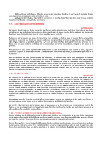 1) Duración de los trabajos.- Estos los tomamos del calendario de obra, el cual marca la cantidad de días
que disponemos para ejecutar cada concepto de obra.
2) Sucesión de trabajos.- Aquí también tomaremos en cuenta el calendario de obra, para ver que concepto
inicia terminando otro o en que fecha comenzara.
9.4. - LOS MEDIOS DE COMUNICACIÓN
INTRODUCCION
La bitácora de obra es uno de los elementos que forman parte del sistema de control de desarrollo de las obras;
consideramos que se trata del elemento mas determinante para la buena marcha de los trabajos, por su carácter
legal que, para efectos técnicos, tiene la misma legalidad que el contrato.
Reiteramos es la bitácora de obra, el instrumento mas preciado y efectivo para el control de la construcción.
Cuando se encuentra una libreta de bitácora elaborada con propiedad, tenemos la seguridad de que refleja una
obra limpia, ordenada y ejecutada conforme a un buen ejercicio del oficio de la construcción. Se entiende por lo
tanto, que en caso contrario, el trabajo se ha desarrollado en forma inconsistente, irregular y sin apego a lo
previsto.
El supervisor de obra como representante del fiduciario se vale de la bitácora para ordenar la obra, regular su
desarrollo y ejercer el control de la misma. La bitácora como instrumento de control, fue concebida pensando en el
supervisor.
Para el residente de obra, poderhabiente del contratista, la bitácora debe servir para protegerse de órdenes
verbales, que con frecuencia se desconocen a la hora de presentar su costo al cobro. También le es útil para exigir
los elementos que le sean indispensables para realizar la construcción y que el contratante tiene obligación de
proporcionar y usará la bitácora para informarse cuando no este de acuerdo con lo que se ordena, siempre y
cuando tenga motivos debidamente fundamentados. En resumen, la bitácora es un instrumento de carácter
jurídico, ideada para establecer un orden y un equilibrio entre quien ordena y paga por una obra, quien la ejecuta a
cambio de una retribución económica.
9.4.1. - LA BITACORA.
DEFINICION:
En construcción, la bitácora de obra es una libreta que forma parte del contrato. Se utiliza para anotar en ella
cualquier situación que se presente durante el desarrollo de los trabajos de construcción que sea diferente a lo
establecido en los anexos técnicos de contratación. Diciéndolo en otras palabras, se anota en ella todo lo que
resulte distinto a lo previsto a la firma del contrato, por ejemplo: en caso de existir una escasez de cemento, habría
que anotarlo en la bitácora, ya que afecta el programa de obra al no poderse avanzar en colados, en caso de
ocurrir, deberá anotarse también un alza imprevista en el precio del acero, ya que ello tendrá repercusiones al
incrementar los costos originales; se anotaría también un cambio en las especificaciones de un mueble de baño,
puesto que quedaría afectada la calidad del producto. Estos ejemplos nos muestran situaciones que afectan los
resultados al modificar las condiciones sobre las que se estableció el pacto entre quien encarga la obra y quien la
ejecuta.
Anotaciones como las descritas en el párrafo anterior pueden provenir de cualquiera de las partes que firman el
contrato, ya que ambas tienen tanto el legítimo derecho como la obligación de hacerlas.
La función más importante de la bitácora para el supervisor, es la de construir una herramienta de control. De
hecho, es esa la principal razón por la que fue creada. Permiten mantener las riendas que controlan el avance de la
obra y obtener los resultados preconcebidos.
9.4.2. - TEORIA SOBRE EL USO DE LA BITACORA DE OBRA.
Hemos señalado que la bitácora forma parte del contrato de obra, por consiguiente, al termino de los trabajos de
construcción, el contenido de la bitácora complementara los términos y condiciones establecidas tanto en el texto
del contrato, como en los anexos técnicos que son asimismo parte integrante del contrato.
Hemos dicho y ahora reiteramos que la bitácora es el instrumento por excelencia para ejercer el control de la obra a
nuestro cargo. Esta gran virtud lleva implícita también una gran responsabilidad, sobre la cual el supervisor debe
tener plena conciencia. Cada uno de los asientos en la bitácora es importante. Es posible que muchas de las notas
 