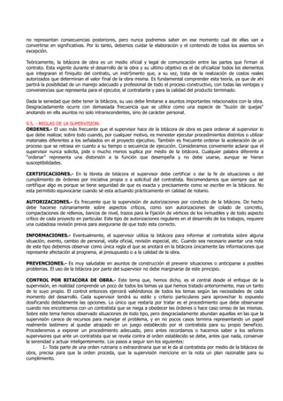 no representan consecuencias posteriores, pero nunca podremos saber en ese momento cual de ellas van a
convertirse en significativas. Por lo tanto, debemos cuidar la elaboración y el contenido de todos los asientos sin
excepción.
Teóricamente, la bitácora de obra es un medio oficial y legal de comunicación entre las partes que firman el
contrato. Esta vigente durante el desarrollo de la obra y su ultimo objetivo es el de oficializar todos los elementos
que integraran el finiquito del contrato, un instr5mento que, a su vez, trata de la realización de costos reales
autorizados que determinan el valor final de la obra misma. Es fundamental comprender esta teoría, ya que de ahí
partirá la posibilidad de un manejo adecuado y profesional de todo el proceso constructivo, con todas las ventajas y
conveniencias que representa para el ejecutor, el contratante y para la calidad del producto terminado.
Dada la seriedad que debe tener la bitácora, su uso debe limitarse a asuntos importantes relacionados con la obra.
Desgraciadamente ocurre con demasiada frecuencia que se utilice como una especie de "buzón de quejas"
anotando en ella asuntos no solo intranscendentes, sino de carácter personal.
9.5. - REGLAS DE LA SUPERVISION.
ORDENES.- El uso más frecuente que el supervisor hace de la bitácora de obra es para ordenar al supervisor lo
que debe realizar, sobre todo cuando, por cualquier motivo, es menester ejecutar procedimientos distintos o utilizar
materiales diferentes a los señalados en el proyecto ejecutivo. También es frecuente ordenar la aceleración de un
proceso que se retrasa en cuanto a su tiempo o secuencia de ejecución. Consideramos conveniente aclarar que el
supervisor nunca solicita, pide o mucho menos suplica por medio de la bitácora. Cualquier palabra diferente a
"ordenar" representa una distorsión a la función que desempeña y no debe usarse, aunque se hieran
susceptibilidades.
CERTIFICACIONES.- En la libreta de bitácora el supervisor debe certificar o dar la fe de situaciones o del
cumplimiento de órdenes por iniciativa propia o a solicitud del contratista. Recomendamos que siempre que se
certifique algo es porque se tiene seguridad de que es exacta y precisamente como se escribe en la bitácora. No
esta permitido equivocarse cuando sé esta actuando prácticamente en calidad de notario.
AUTORIZACIONES.- Es frecuente que la supervisión de autorizaciones por conducto de la bitácora. De hecho
debe hacerse rutinariamente sobre aspectos críticos, como son autorizaciones de colado de concreto,
compactaciones de rellenos, bancos de nivel, trazos para la fijación de vértices de los inmuebles y de todo aspecto
crítico de cada proyecto en particular. Este tipo de autorizaciones regulares en el desarrollo de los trabajos, requiere
una cuidadosa revisión previa para asegurarse de que todo esta correcto.
INFORMACIONES.- Eventualmente, el supervisor utiliza la bitácora para informar al contratista sobre alguna
situación, evento, cambio de personal, visita oficial, revisión especial, etc. Cuando sea necesario asentar una nota
de este tipo debemos observar como única regla el que se anotará en la bitácora únicamente las informaciones que
represente afectación al programa, al presupuesto o a la calidad de la obra.
PREVENCIONES.- Es muy saludable en asuntos de construcción el prevenir situaciones o anticiparse a posibles
problemas. El uso de la bitácora por parte del supervisor no debe marginarse de este principio.
CONTROL POR BITACORA DE OBRA.- Este tema que, hemos dicho, es el central desde el enfoque de la
supervisión, en realidad comprende un poco de todos los temas ya que hemos tratado anteriormente, mas un tanto
de lo suyo propio. El control entonces ejercerá valiéndonos de todos los temas según las necesidades de cada
momento del desarrollo. Cada supervisor tendrá su estilo y criterio particulares para aprovechar lo expuesto
dosificando debidamente las opciones. Lo único que restaría por tratar es el procedimiento que debe observarse
cuando nos encontramos con un contratista que se niega a obedecer las órdenes o hace caso omiso de las mismas.
Sobre este tema hemos observado situaciones de todo tipo, pero desgraciadamente abundan aquellas en las que la
supervisión carece de recursos para manejar el problema, y en no pocos casos termina representando un papel
realmente lastimero al quedar atrapado en un juego establecido por el contratista para su propio beneficio.
Procederemos a exponer un procedimiento adecuado, pero antes recordamos o hacemos saber a los señores
supervisores que ante un contratista que se revela contra el orden establecido se debe, antes que nada, conservar
la serenidad y actuar inteligentemente. Los pasos a seguir son los siguientes:
I.- Toda parte de una orden rutinaria o extraordinaria que se le da al contratista por medio de la bitácora de
obra, precisa para que la orden proceda, que la supervisión mencione en la nota un plan razonable para su
cumplimiento.
 