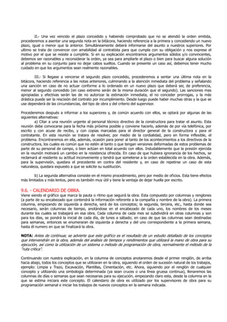 II.- Una vez vencido el plazo concedido y habiendo comprobado que no se atendió la orden emitida,
procederemos a asentar una segunda nota en la bitácora, haciendo referencia a la primera y concediendo un nuevo
plazo, igual o menor que la anterior. Simultáneamente deberá informarse del asunto a nuestros superiores. Por
ultimo se trata de convencer con amabilidad al contratista para que cumpla con su obligación y nos exprese el
motivo por el que se resiste a cumplirla. Si en su explicación encontramos argumentos sólidos y/o convincentes,
debemos ser razonables y reconsiderar la orden, ya sea para ampliarle el plazo o bien para buscar alguna solución
al problema en su conjunto para no dejar cabos sueltos. Cuando se presente un caso así, debemos tener mucho
cuidado en que los argumentos sean realmente razonables.
III.- Si llegase a vencerse el segundo plazo concedido, procederemos a sentar una última nota en la
bitácora, haciendo referencia a las notas anteriores, culminando a la atención inmediata del problema y señalando
una sanción en caso de no actuar conforme a lo ordenado en un nuevo plazo que deberá ser, de preferencia,
menor al segundo concedido (en caso extremo serán de la misma duración que el segundo). Las sanciones mas
apropiadas y efectivas serán las de no autorizar la estimación inmediata, el no conceder prorrogas, y la más
drástica puede ser la rescisión del contrato por incumplimiento. Desde luego puede haber muchas otras y la que se
use dependerá de las circunstancias, del tipo de obra y del criterio del supervisor.
Procederemos después a informar a los superiores y, de común acuerdo con ellos, se optará por algunas de las
siguientes alternativas:
a) Citar a una reunión urgente al personal técnico directivo de la constructora para tratar el asunto. Esta
reunión debe convocarse para la fecha más próxima posible y conviene hacerlo, además de por vía telefónica, por
escrito y con acuse de recibo, y con copias marcadas para el director general de la constructora y para el
contratante. En esta reunión se tratara de resolver, por medio de la cordialidad, pero en forma inflexible, el
problema. Encontraremos en ella, además, ocasión para poner al tanto de los acontecimientos a los directivos de la
constructora, los cuales es común que no estén al tanto o que tengan versiones deformadas de estos problemas de
parte de su personal de campo, o bien actúan en total acuerdo con ellos. Indudablemente que la presión ejercida
en la reunión motivará un cambio en la resistencia ofrecida. En caso de que hubiera ignorancia de los hechos, se
reclamará al residente su actitud inconveniente y tendrá que someterse a la orden establecida en la obra. Además,
para la supervisión, quedara el precedente en contra del residente y, en caso de repetirse un caso de esta
naturaleza, quedara expuesto a que se solicite su sustitución.
b) La segunda alternativa consiste en el mismo procedimiento, pero por medio de oficios. Esta tiene efectos
más limitados y más lentos, pero es también muy útil y tiene la ventaja de dejar huella por escrito.
9.6. - CALENDARIO DE OBRA.
Viene siendo el gráfico que marca la pauta o ritmo que seguirá la obra. Esta compuesto por columnas y renglones
(a parte de su encabezado que contendrá la información referente a la compañía y nombre de la obra). La primera
columna, empezando de izquierda a derecha, será de los conceptos; la segunda, tercera, etc., hasta donde sea
necesario, serán columnas de tiempo, anotándose en el encabezado de cada uno, los nombres de los meses
durante los cuales se trabajará en esa obra. Cada columna de cada mes se subdividirá en otras columnas y son
para los días, se pondrá la inicial de cada día, de lunes a sábado; en caso de que las columnas sean destinadas
para semanas, entonces se enumeraran de izquierda a derecha y del uno correspondiente a la primera semana,
hasta él numero en que se finalizará la obra.
NOTA: Antes de continuar, se advierte que este gráfico es el resultado de un estudio detallado de los conceptos
que intervendrán en la obra, además del análisis de tiempos y rendimientos que utilizará la mano de obra para su
ejecución, así como la utilización de un sistema o método de programación de obra, normalmente el método de la
"ruta critica".
Continuando con nuestra explicación, en la columna de conceptos anotaremos desde el primer renglón, de arriba
hacia abajo, todos los conceptos que se utilizaran en la obra, siguiendo el orden de sucesión natural de los trabajos,
ejemplo: Limpia y Trazo, Excavación, Plantillas, Cimentación, etc. Ahora, siguiendo por el renglón de cualquier
concepto y utilizando una simbología determinada (ya sean cruces o una línea gruesa continua), llenaremos las
columnas de días o semanas que sean necesarias para su ejecución, empezando claro esta, desde la columna en la
que se estima iniciara este concepto. El calendario de obra es utilizado por los supervisores de obra para su
programación semanal e iniciar los trabajos de nuevos conceptos en la semana indicada.
 
