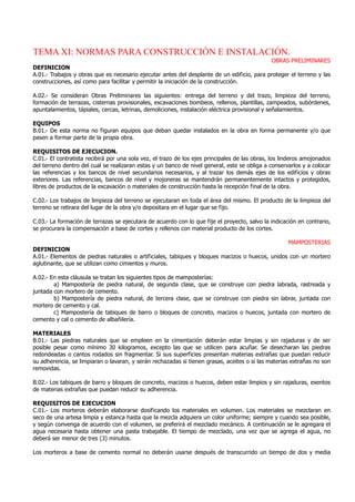 TEMA XI: NORMAS PARA CONSTRUCCIÓN E INSTALACIÓN.
OBRAS PRELIMINARES
DEFINICION
A.01.- Trabajos y obras que es necesario ejecutar antes del desplante de un edificio, para proteger el terreno y las
construcciones, así como para facilitar y permitir la iniciación de la construcción.
A.02.- Se consideran Obras Preliminares las siguientes: entrega del terreno y del trazo, limpieza del terreno,
formación de terrazas, cisternas provisionales, excavaciones bombeos, rellenos, plantillas, zampeados, subórdenes,
apuntalamientos, tápiales, cercas, letrinas, demoliciones, instalación eléctrica provisional y señalamientos.
EQUIPOS
B.01.- De esta norma no figuran equipos que deban quedar instalados en la obra en forma permanente y/o que
pasen a formar parte de la propia obra.
REQUISITOS DE EJECUCION.
C.01.- El contratista recibirá por una sola vez, el trazo de los ejes principales de las obras, los linderos amojonados
del terreno dentro del cual se realizaran estas y un banco de nivel general, este se obliga a conservarlos y a colocar
las referencias y los bancos de nivel secundarios necesarios, y al trazar los demás ejes de los edificios y obras
exteriores. Las referencias, bancos de nivel y mojoneras se mantendrán permanentemente intactos y protegidos,
libres de productos de la excavación o materiales de construcción hasta la recepción final de la obra.
C.02.- Los trabajos de limpieza del terreno se ejecutaran en toda el área del mismo. El producto de la limpieza del
terreno se retirara del lugar de la obra y/o depositara en el lugar que se fijo.
C.03.- La formación de terrazas se ejecutara de acuerdo con lo que fije el proyecto, salvo la indicación en contrario,
se procurara la compensación a base de cortes y rellenos con material producto de los cortes.
MAMPOSTERIAS
DEFINICION
A.01.- Elementos de piedras naturales o artificiales, tabiques y bloques macizos o huecos, unidos con un mortero
aglutinante, que se utilizan como cimientos y muros.
A.02.- En esta cláusula se tratan los siguientes tipos de mamposterías:
a) Mampostería de piedra natural, de segunda clase, que se construye con piedra labrada, rastreada y
juntada con mortero de cemento.
b) Mampostería de piedra natural, de tercera clase, que se construye con piedra sin labrar, juntada con
mortero de cemento y cal.
c) Mampostería de tabiques de barro o bloques de concreto, macizos o huecos, juntada con mortero de
cemento y cal o cemento de albañilería.
MATERIALES
B.01.- Las piedras naturales que se empleen en la cimentación deberán estar limpias y sin rajaduras y de ser
posible pesar como mínimo 30 kilogramos, excepto las que se utilicen para acuñar. Se desecharan las piedras
redondeadas o cantos rodados sin fragmentar. Si sus superficies presentan materias extrañas que puedan reducir
su adherencia, se limpiaran o lavaran, y serán rechazadas si tienen grasas, aceites o si las materias extrañas no son
removidas.
B.02.- Los tabiques de barro y bloques de concreto, macizos o huecos, deben estar limpios y sin rajaduras, exentos
de materias extrañas que puedan reducir su adherencia.
REQUISITOS DE EJECUCION
C.01.- Los morteros deberán elaborarse dosificando los materiales en volumen. Los materiales se mezclaran en
seco de una artesa limpia y estanca hasta que la mezcla adquiera un color uniforme; siempre y cuando sea posible,
y según convenga de acuerdo con el volumen, se preferirá el mezclado mecánico. A continuación se le agregara el
agua necesaria hasta obtener una pasta trabajable. El tiempo de mezclado, una vez que se agrega el agua, no
deberá ser menor de tres (3) minutos.
Los morteros a base de cemento normal no deberán usarse después de transcurrido un tiempo de dos y media
 