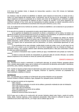 (2.5) horas del mezclado inicial, ni después de transcurridos cuarenta y cinco (45) minutos de habérseles
incorporado el agua.
Los morteros a base de cemento de albañilería no deberán usarse después de transcurrido un tiempo de tres y
media (3.5) horas después del mezclado inicial, ni permanecer mas de una hora sin ser remezclados. En ningún
caso la resistencia nominal a la compresión de un mortero será menor de 40 kilogramos por centímetro cuadrado
(40kg/cm2), para las mamposterías de tabiques de barro o bloques de concreto, ni de quince kilogramos por
centímetro cuadrado (15 Kg. /cm2), para las mamposterías de piedras naturales. La relación volumétrica entre la
arena y la suma de los cementantes se encontraría entre dos punto veinticinco (2.25) y cinco.
C.02.- En la elaboración de los morteros de cemento y cemento de albañilería o cal se observara lo que proceda en
la fracción anterior.
En la ejecución de cimientos de mampostería de piedra natural deberá observarse lo siguiente:
a) La superficie de desplante de la excavación se afinara y compactara si así se ordena. Se tendera una
plantilla de mortero de la misma dosificación de la que se utilizara en la mampostería, con padecería de piedra o sin
ella, y con el espesor mínimo necesario para obtener una superficie uniforme.
b) se humedecerán las plantillas o las piedras, colocándose en el desplante las piedras de mayores
dimensiones en forma cuatropeada, de tal manera, que el juntero llene lo mejor posible el hueco formado con las
piedras adyacentes, usando suficiente mortero para que al asentar las piezas de exceso de mortero fluya por las
juntas. Las mejores caras se aprovecharan para los paramentos y la corona, rastreándolas ligeramente en caso
necesario.
c) Las pendientes de las caras inclinadas, medida desde la arista de la dala o muro, no será mayor de uno
punto cinco (1.5) vertical a uno (1) horizontal. En las de forma trapezoidal como los cimientos de lindero, un
paramento vertical y otro inclinado, deberán existir elementos perpendiculares a ellos para contrarrestar el efecto
de volteo que pudiera presentarse.
d) Cuando la mampostería vaya a quedar cubierta por agua, invariablemente será juntada con mortero de
cemento.
e) Sobre la corona del cimiento de mampostería se construirán dalas de concreto reforzado. Los castillos
deberán empotrarse en los cimientos no menos de cuarenta (40) centímetros.
CONCRETO HIDRAULICO
DEFINICION
A.01.- Resultado de la mezcla y combinación, en dosificación adecuada, de cemento Pórtland, agregados pétreos
finos y gruesos seleccionados y agua, que se utilizara en la construcción de elementos estructurales o decorativos,
pavimentos, pisos, tuberías, banquetas y guarniciones.
A.02.- Cuando se requiera se fijara el tipo de adicionante que podrá usarse en la elaboración del concreto Hidráulico
para mejorar su trabajabilidad, acelerar su fraguado, endurecer su superficie, aumentar sus propiedades de
impermeabilidad o estabilizar el volumen.
MATERIALES
B.01.- Los materiales que se emplean en la fabricación del concreto Hidráulico son los siguientes:
Cemento Pórtland o Pórtland puzolanico, Agua, Agregado fino, Agregado grueso, Adicionantes.
B.02.- Los tipos de cemento son los siguientes:
TIPO 1 Normal
TIPO 2 Re3istencia moderada a la acción de los sulfatos y generación moderada de calor de hidratación.
TIPO 3 Alta resistencia rápida
TIPO 4 Bajo calor de hidratación
TIPO 5 Alta resistencia a la acción de los sulfatos
Pórtland puzolanico tipo IP
Pórtland de escoria de Altos Hornos tipo IE
B.03.-El agua que se utilice en la construcción del concreto hidráulica deberá estar limpia y exenta de aceites,
ácidos, álcalis, materias orgánicas u otras substancias perjudiciales. Debe evitarse la utilización de agua con un
contenido de sal común mayor del 5%, y en ningún caso se utilizara agua de mar.
 