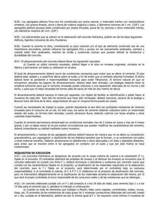B.04.- Los agregados pétreos finos son los constituidos por arena natural, o materiales inertes con características
similares, con granos limpios, duros y libres de materia orgánica o lodos, y diámetros menores de 1 cm. (3/8"). Los
agregados pétreos gruesos están constituidos por piedra triturada, grava de río, escorias u otros materiales inertes,
con diámetros mayores de 1cm. (3/8").
B.05.- Los adicionantes que se utilicen en la elaboración del concreto hidráulica, podrán ser de los tipos siguientes:
Aditivos, Agentes inclusores de aire, Puzolanas.
B.06.- Cuando lo amerite la obra, considerando su poco volumen y/o el tipo de elemento construido sea de una
importancia secundaria, podrán utilizarse los agregados fino y grueso sin ser previamente analizados, siempre y
cuando estén bien graduados, exentos de arcilla y sustancias nocivas que puedan afectar la resistencia y
durabilidad del concreto.
B.07.- El almacenamiento del concreto deberá llenar los siguientes requisitos:
a) Cuando se utilice cemento envasado, deberá llegar a la obra en envases originales, cerrados en la
fábrica y permanecer así hasta su utilización en la obra.
El local de almacenamiento deberá reunir las condiciones necesarias para evitar que se altere el cemento. El piso
deberá estar aislado y a superficie altura sobre el suelo, a fin de evitar que el cemento absorba humedad. El techo
deberá tener la pendiente e impermeabilidad necesaria para evitar filtraciones. El terreno natural en que se
encuentren ubicados los lugares de almacenamiento, deberá estar bien drenado. Las bodegas deberán tener la
amplitud suficiente para que el cemento envasado pueda colocarse a una separación adecuada de l/s muros y del
techo, y para que no haya necesidad de formar pilas de sacos de más de dos metros de altura.
El almacenamiento deberá hacerse en lotes por separado, con objeto de facilitar su identificación y poder hacer el
muestreo de cada lote. Todo lote de cemento que haya sido rechazado, deberá marcarse, sacarse de la bodega y
llevarse fuera del área de la obra, asegurándose de que en ninguna forma pueda ser usado.
Cuando las necesidades de trabajo lo exijan, podrán depositarse al aire libre las cantidades necesarias de cemento
envasado para el consumo de un día. En este caso, los sacos de cemento deberán colocarse sobre un entarimado
aislado del suelo, en terreno bien drenado; cuando almacene lluvia, deberán cubrirse con lonas amplias u otras
cubiertas impermeables.
Cuando el cemento permanezca almacenado en condiciones normales mas de 2 meses en sacos o mas de 4 meses
granel, o por un lapso menor en el que existan circunstancias que puedan modificar las características del cemento,
deberá comprobarse su calidad mediante nuevo muestreo.
El almacenamiento y manejo de los agregados pétreos deberá hacerse de manera que no se altere su composición
granulométrica, por segregación o clasificación de los distintos tamaños que lo forman, ni se contaminen con polvo
u otras materias extrañas. Deberán almacenarse en plataformas o sitios adecuados y en lotes o depósitos distantes,
para evitar que se mezclen entre si los agregados en contacto con el suelo y que por este motivo se haya
contaminado.
REQUISITOS DE EJECUCION
A.01.- Los concretos hidráulicos se designaran de acuerdo con la carga unitaria de ruptura a la compresión (f´c),
fijada en el proyecto. El contratista obtendrá las probetas de ensaye y al efectuar los ensayes se encuentra que el
concreto elaborado no cumple con dicha f´c, deberá removerse o demolerse y sustituirse por concreto nuevo que
cumpla con las características fijadas en el proyecto. La dosificación de los materiales requeridos en la elaboración
del concreto, para la f´c fijada en el proyecto, será determinada por el contratista bajo su exclusiva
responsabilidad; si el contratista lo solicita, el C A P F C E colaborara en el proyecto de dosificación del concreto,
pero no intervendrá obligatoriamente en la dosificación de los materiales durante la elaboración del mismo, por lo
que será el propio contratista el único responsable de los consumos reales y de las resistencias que se obtengan.
A.02.- Un concreto elaborado cumple con un f´c del proyecto si a los 28 días de edad, para cemento tipo 1 y a los
14 días para el cemento tipo 3, satisface lo indicado a continuación:
a) Cuando se trate de elementos que trabajen a flexión, tales como zapatas, contratrabes, trabes, muros,
losas, etc. El promedio de las resistencias de cada grupo de 5 muestras consecutivas obtenidas del concreto colado
en 1 día, curadas en el laboratorio, deberá ser por lo menos igual al f´c. Se requieren como mínimo 5 muestras de
 