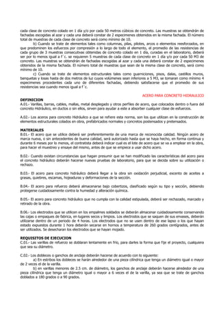 cada clase de concreto colado en 1 día y/o por cada 50 metros cúbicos de concreto. Las muestras se obtendrán de
fachadas escogidas al azar y cada una deberá constar de 2 especimenes obtenidos en la misma fachada. El número
total de muestras de cada clase de concreto será como mínimo de 10.
b) Cuando se trate de elementos tales como columnas, pilas, pilotes, arcos o elementos reesforzados, en
que predominen los esfuerzos por compresión a lo largo de todo el elemento, el promedio de las resistencias de
cada grupo de 3 muestras consecutivas obtenidas de concreto colado en 1 día, curadas en el laboratorio, deberá
ser por lo menos igual a f´c. se requieren 5 muestras de cada clase de concreto en 1 día y/o por cada 50 M3 de
concreto. Las muestras se obtendrán de fachadas escogidas al azar y cada una deberá constar de 2 especimenes
obtenidos de la misma fachada. El número total de muestras que sean de la misma clase de concreto, será como
mínimo de 10.
c) Cuando se trate de elementos estructurales tales como guarniciones, pisos, dalas, castillos muros,
banquetas y losas hasta de dos metros de luz cuyos volúmenes sean inferiores a 5 M3, se tomaran como mínimo 4
especimenes procedentes cada uno de diferentes fachadas, debiendo satisfacerse que el promedio de sus
resistencias sea cuando menos igual a f´c.
ACERO PARA CONCRETO HIDRAULICO
DEFINICION
A.01.- Varillas, barras, cables, mallas, metal desplegado y otros perfiles de acero, que colocados dentro o fuera del
concreto Hidráulico, en ductos o sin ellos, sirven para ayudar a este a absorber cualquier clase de esfuerzos.
A.02.- Los aceros para concreto Hidráulico a que se refiere esta norma, son los que utilizan en la construcción de
elementos estructurales colados en obra, prefabricados normales y concretos postensados y pretensados.
MATERIALES
B.01.- El acero que se utilice deberá ser preferentemente de una marca de reconocida calidad. Ningún acero de
marca nueva, o sin antecedentes de buena calidad, será autorizado hasta que se haya hecho, en forma continua y
durante 6 meses por lo menos, el contratista deberá indicar cual es el lote de acero que se va a emplear en la obra,
para hacer el muestreo y ensaye del mismo, antes de que se empiece a usar dicho acero.
B.02.- Cuando existan circunstancias que hagan presumir que se han modificado las características del acero para
el concreto hidráulico deberán hacerse nuevas pruebas de laboratorio, para que se decida sobre su utilización o
rechazo.
B.03.- El acero para concreto hidráulico deberá llegar a la obra sin oxidación perjudicial, excento de aceites a
grasas, quiebres, escamas, hojeaduras y deformaciones de la sección.
B.04.- El acero para refuerzo deberá almacenarse bajo cobertizos, clasificado según su tipo y sección, debiendo
protegerse cuidadosamente contra la humedad y alteración química.
B.05.- El acero para concreto hidráulico que no cumpla con la calidad estipulada, deberá ser rechazado, marcado y
retirado de la obra.
B.06.- Los electrodos que se utilicen en los empalmes soldados se deberán almacenar cuidadosamente conservando
las cajas o empaques de fabrica, en lugares secos y limpios. Los electrodos que se saquen de sus envases, deberán
utilizarse dentro de un periodo de 4 horas. Los electrodos que no se usen dentro de ese lapso o los que hayan
estado expuestos durante 1 hora deberán secarse en hornos a temperatura de 260 grados centígrados, antes de
ser utilizados. Se desecharan los electrodos que se hayan mojado.
REQUISITOS DE EJECUCION
C.01.- Las varillas de refuerzo se doblaran lentamente en frío, para darles la forma que fije el proyecto, cualquiera
que sea su diámetro.
C.02.- Los dobleces o ganchos de anclaje deberán hacerse de acuerdo con lo siguiente:
a) En estribos los dobleces se harán alrededor de una pieza cilíndrica que tenga un diámetro igual o mayor
de 2 veces el de la varilla.
b) en varillas menores de 2.5 cm. de diámetro, los ganchos de anclaje deberán hacerse alrededor de una
pieza cilíndrica que tenga un diámetro igual o mayor a 6 veces el de la varilla, ya sea que se trate de ganchos
doblados a 180 grados o a 90 grados.
 