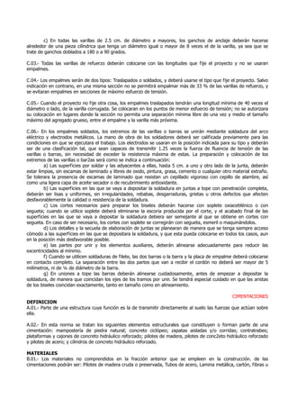 c) En todas las varillas de 2.5 cm. de diámetro a mayores, los ganchos de anclaje deberán hacerse
alrededor de una pieza cilíndrica que tenga un diámetro igual o mayor de 8 veces el de la varilla, ya sea que se
trate de ganchos doblados a 180 o a 90 grados.
C.03.- Todas las varillas de refuerzo deberán colocarse con las longitudes que fije el proyecto y no se usaran
empalmes.
C.04.- Los empalmes serán de dos tipos: Traslapados o soldados, y deberá usarse el tipo que fije el proyecto. Salvo
indicación en contrario, en una misma sección no se permitirá empalmar más de 33 % de las varillas de refuerzo, y
se evitaran empalmes en secciones de máximo esfuerzo de tensión.
C.05.- Cuando el proyecto no fije otra cosa, los empalmes traslapados tendrán una longitud mínima de 40 veces el
diámetro o lado, de la varilla corrugada. Se colocaran en los puntos de menor esfuerzo de tensión; no se autorizara
su colocación en lugares donde la sección no permita una separación mínima libre de una vez y medio el tamaño
máximo del agregado grueso, entre el empalme y la varilla más próxima.
C.06.- En los empalmes soldados, los extremos de las varillas o barras se unirán mediante soldadura del arco
eléctrico y electrodos metálicos. La mano de obra de los soldadores deberá ser calificada previamente para las
condiciones en que se ejecutara el trabajo. Los electrodos se usaran en la posición indicada para su tipo y deberán
ser de una clasificación tal, que sean capaces de transmitir 1.25 veces la fuerza de fluencia de tensión de las
varillas o barras, sin necesidad de exceder la resistencia máxima de estas. La preparación y colocación de los
extremos de las varillas o bar2as será como se indica a continuación:
a) Las superficies por soldar y las adyacentes a ellas, hasta 5 cm. a uno y otro lado de la junta, deberán
estar limpias, sin escamas de laminado y libres de oxido, pintura, grasa, cemento o cualquier otro material extraño.
Se tolerara la presencia de escamas de laminado que resistan un cepillado vigoroso con cepillo de alambre, así
como una ligera capa de aceite secador o de recubrimiento antioxidante.
b) Las superficies en las que se vaya a depositar la soldadura en juntas a tope con penetración completa,
deberán ser lisas y uniformes, sin irregularidades, rebabas, desgarraduras, grietas u otros defectos que afecten
desfavorablemente la calidad o resistencia de la soldadura.
c) Los cortes necesarios para preparar los biseles deberán hacerse con soplete oxiacetilénico o con
segueta; cuando se utilice soplete deberá eliminarse la escoria producida por el corte, y el acabado final de las
superficies en las que se vaya a depositar la soldadura debiera ser semejante al que se obtiene en cortes con
segueta. En caso de ser necesario, los cortes con soplete se corregirán con segueta, esmeril o maquinándolos.
d) Los detalles y la secuela de elaboración de juntas se planearan de manera que se tenga siempre acceso
cómodo a las superficies en las que se depositara la soldadura, y que esta pueda colocarse en todos los casos, aun
en la posición más desfavorable posible.
e) las partes por unir y los elementos auxiliares, deberán alinearse adecuadamente para reducir las
excentricidades al mínimo.
f) Cuando se utilicen soldaduras de filete, las dos barras o la barra y la placa de empalme deberá colocarse
en contacto completo. La separación entre las dos partes que van a recibir el cordón no deberá ser mayor de 5
milímetros, ni de ¼ de diámetro de la barra.
g) En uniones a tope las barras deberán alinearse cuidadosamente, antes de empezar a depositar la
soldadura, de manera que coincidan los ejes de los tramos por unir. Se tendrá especial cuidado en que las aristas
de los biseles coincidan exactamente, tanto en tamaño como en alineamiento.
CIMENTACIONES
DEFINICION
A.01.- Parte de una estructura cuya función es la de transmitir directamente al suelo las fuerzas que actúan sobre
ella.
A.02.- En esta norma se tratan los siguientes elementos estructurales que constituyen o forman parte de una
cimentación: mampostería de piedra natural; concreto ciclópeo; zapatas aisladas y/o corridas; contratrabes;
plataformas y cajones de concreto hidráulico reforzado; pilotes de madera, pilotes de conc2eto hidráulico reforzado
y pilotes de acero; y cilindros de concreto hidráulico reforzado.
MATERIALES
B.01.- Los materiales no comprendidos en la fracción anterior que se empleen en la construcción. de las
cimentaciones podrán ser: Pilotes de madera cruda o preservada, Tubos de acero, Lamina metálica, cartón, fibras u
 