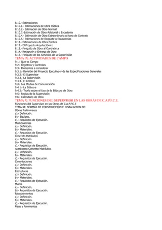 8.10.- Estimaciones
8.10.1.- Estimaciones de Obra Pública
8.10.2.- Estimación de Obra Normal
8.10.3.-Estimación de Obra Adicional o Excedente
8.10.4.- Estimación de Obra Extraordinaria o fuera de Contrato
8.10.5.- Estimaciones de Reajuste o Escalatorias
8.11.- Estimaciones de Obra Pública
8.12.- El Proyecto Arquitectónico
8.13.- Finiquito de Obra al Contratista
8.14.- Recepción y Entrega de Obra
8.15.- Finiquito de los Servicios de la Supervisión
TEMA IX: ACTIVIDADES DE CAMPO
9.1.- Que es Campo
9.2.- Registros y Controles
9.3.- Elementos a considerar
9.3.1.- Revisión del Proyecto Ejecutivo y de las Especificaciones Generales
9.3.2.- El Supervisor
9.3.3.- La Supervisión
9.3.4.- El Control
9.4.- Los Medios de Comunicación
9.4.1.- La Bitácora
9.4.2.- Teoría sobre el Uso de la Bitácora de Obra
9.5.- Reglas de la Supervisión
9.6.- Calendario de Obra
TEMA X: FUNCIONES DEL SUPERVISOR EN LAS OBRAS DE C.A.P.F.C.E.
Funciones del Supervisor en las Obras de C.A.P.F.C.E
TEMA XI: NORMAS DE CONSTRUCCIÓN E INSTALACION DE:
Obras Preliminares
a).- Definición.
b).- Equipos.
c).- Requisitos de Ejecución.
Mamposterías
a).- Definición.
b).- Materiales.
c).- Requisitos de Ejecución.
Concreto Hidráulico
a).- Definición.
b).- Materiales.
c).- Requisitos de Ejecución.
Acero para Concreto Hidráulico
a).- Definición.
b).- Materiales.
c).- Requisitos de Ejecución.
Cimentaciones
a).- Definición.
b).- Materiales.
Estructuras
a).- Definición.
b).- Materiales.
c).- Requisitos de Ejecución.
Muros
a).- Definición.
b).- Requisitos de Ejecución.
Recubrimientos
a).- Definición.
b).- Materiales.
c).- Requisitos de Ejecución.
Pisos y Pavimentos
 