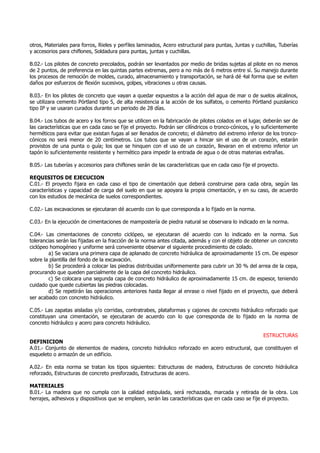 otros, Materiales para forros, Rieles y perfiles laminados, Acero estructural para puntas, Juntas y cuchillas, Tuberías
y accesorios para chiflones, Soldadura para puntas, juntas y cuchillas.
B.02.- Los pilotes de concreto precolados, podrán ser levantados por medio de bridas sujetas al pilote en no menos
de 2 puntos, de preferencia en las quintas partes extremas, pero a no más de 6 metros entre sí. Su manejo durante
los procesos de remoción de moldes, curado, almacenamiento y transportación, se hará dé 4al forma que se eviten
daños por esfuerzos de flexión sucesivos, golpes, vibraciones u otras causas.
B.03.- En los pilotes de concreto que vayan a quedar expuestos a la acción del agua de mar o de suelos alcalinos,
se utilizara cemento Pórtland tipo 5, de alta resistencia a la acción de los sulfatos, o cemento Pórtland puzolanico
tipo IP y se usaran curados durante un periodo de 28 días.
B.04.- Los tubos de acero y los forros que se utilicen en la fabricación de pilotes colados en el lugar, deberán ser de
las características que en cada caso se fije el proyecto. Podrán ser cilíndricos o tronco-cónicos, y lo suficientemente
herméticos para evitar que existan fugas al ser llenados de concreto; el diámetro del extremo inferior de los tronco-
cónicos no será menor de 20 centímetros. Los tubos que se vayan a hincar sin el uso de un corazón, estarán
provistos de una punta o guía; los que se hinquen con el uso de un corazón, llevaran en el extremo inferior un
tapón lo suficientemente resistente y hermético para impedir la entrada de agua o de otras materias extrañas.
B.05.- Las tuberías y accesorios para chiflones serán de las características que en cada caso fije el proyecto.
REQUISITOS DE EJECUCION
C.01.- El proyecto fijara en cada caso el tipo de cimentación que deberá construirse para cada obra, según las
características y capacidad de carga del suelo en que se apoyara la propia cimentación, y en su caso, de acuerdo
con los estudios de mecánica de suelos correspondientes.
C.02.- Las excavaciones se ejecutaran dé acuerdo con lo que corresponda a lo fijado en la norma.
C.03.- En la ejecución de cimentaciones de mampostería de piedra natural se observara lo indicado en la norma.
C.04.- Las cimentaciones de concreto ciclópeo, se ejecutaran dé acuerdo con lo indicado en la norma. Sus
tolerancias serán las fijadas en la fracción de la norma antes citada, además y con el objeto de obtener un concreto
ciclópeo homogéneo y uniforme será conveniente observar el siguiente procedimiento de colado.
a) Se vaciara una primera capa de aplanado de concreto hidráulica de aproximadamente 15 cm. De espesor
sobre la plantilla del fondo de la excavación.
b) Se procederá a colocar las piedras distribuidas uniformemente para cubrir un 30 % del arrea de la cepa,
procurando que queden parcialmente de la capa del concreto hidráulico.
c) Se colocara una segunda capa de concreto hidráulico de aproximadamente 15 cm. de espesor, teniendo
cuidado que quede cubiertas las piedras colocadas.
d) Se repetirán las operaciones anteriores hasta llegar al enrase o nivel fijado en el proyecto, que deberá
ser acabado con concreto hidráulico.
C.05.- Las zapatas aisladas y/o corridas, contratrabes, plataformas y cajones de concreto hidráulico reforzado que
constituyan una cimentación, se ejecutaran de acuerdo con lo que corresponda de lo fijado en la norma de
concreto hidráulico y acero para concreto hidráulico.
ESTRUCTURAS
DEFINICION
A.01.- Conjunto de elementos de madera, concreto hidráulico reforzado en acero estructural, que constituyen el
esqueleto o armazón de un edificio.
A.02.- En esta norma se tratan los tipos siguientes: Estructuras de madera, Estructuras de concreto hidráulica
reforzado, Estructuras de concreto presforzado, Estructuras de acero.
MATERIALES
B.01.- La madera que no cumpla con la calidad estipulada, será rechazada, marcada y retirada de la obra. Los
herrajes, adhesivos y dispositivos que se empleen, serán las características que en cada caso se fije el proyecto.
 