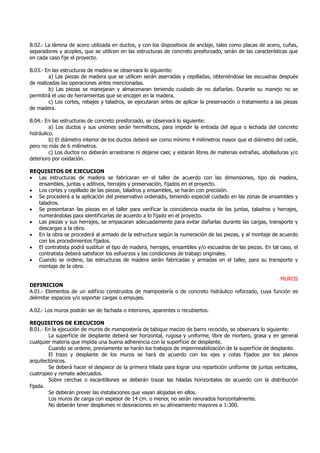B.02.- La lámina de acero utilizada en ductos, y con los dispositivos de anclaje, tales como placas de acero, cuñas,
separadores y acoples, que se utilicen en las estructuras de concreto presforzado, serán de las características que
en cada caso fije el proyecto.
B.03.- En las estructuras de madera se observara lo siguiente:
a) Las piezas de madera que se utilicen serán aserradas y cepilladas, obteniéndose las escuadras después
de realizadas las operaciones antes mencionadas.
b) Las piezas se manejaran y almacenaran teniendo cuidado de no dañarlas. Durante su manejo no se
permitirá el uso de herramientas que se encajen en la madera.
c) Los cortes, rebajes y taladros, se ejecutaran antes de aplicar la preservación o tratamiento a las piezas
de madera.
B.04.- En las estructuras de concreto presforzado, se observará lo siguiente:
a) Los ductos y sus uniones serán herméticos, para impedir la entrada del agua o lechada del concreto
hidráulico.
b) El diámetro interior de los ductos deberá ser como mínimo 4 milímetros mayor que el diámetro del cable,
pero no más de 6 milímetros.
c) Los ductos no deberán arrastrarse ni dejarse caer, y estarán libres de materias extrañas, abolladuras y/o
deterioro por oxidación.
REQUISITOS DE EJECUCION
• Las estructuras de madera se fabricaran en el taller de acuerdo con las dimensiones, tipo de madera,
ensambles, juntas y aditivos, herrajes y preservación, fijados en el proyecto.
• Los cortes y cepillado de las piezas, taladros y ensambles, se harán con precisión.
• Se procederá a la aplicación del preservativo ordenado, teniendo especial cuidado en las zonas de ensambles y
taladros.
• Se presentaran las piezas en el taller para verificar la coincidencia exacta de las juntas, taladros y herrajes,
numerándolas para identificarlas de acuerdo a lo fijado en el proyecto.
• Las piezas y sus herrajes, se empacaran adecuadamente para evitar dañarlas durante las cargas, transporte y
descargas a la obra.
• En la obra se procederá al armado de la estructura según la numeración de las piezas, y al montaje de acuerdo
con los procedimientos fijados.
• El contratista podrá sustituir el tipo de madera, herrajes, ensambles y/o escuadras de las piezas. En tal caso, el
contratista deberá satisfacer los esfuerzos y las condiciones de trabajo originales.
• Cuando se ordene, las estructuras de madera serán fabricadas y armadas en el taller, para su transporte y
montaje de la obra.
MUROS
DEFINICION
A.01.- Elementos de un edificio construidos de mampostería o de concreto hidráulico reforzado, cuya función es
delimitar espacios y/o soportar cargas o empujes.
A.02.- Los muros podrán ser de fachada o interiores, aparentes o recubiertos.
REQUISITOS DE EJECUCION
B.01.- En la ejecución de muros de mampostería de tabique macizo de barro recocido, se observara lo siguiente:
La superficie de desplante deberá ser horizontal, rugosa y uniforme, libre de mortero, grasa y en general
cualquier materia que impida una buena adherencia con la superficie de desplante.
Cuando se ordene, previamente se harán los trabajos de impermeabilización de la superficie de desplante.
El trazo y desplante de los muros se hará de acuerdo con los ejes y cotas fijados por los planos
arquitectónicos.
Se deberá hacer el despiece de la primera hilada para lograr una repartición uniforme de juntas verticales,
cuatropeo y remate adecuados.
Sobre cerchas o escantillones se deberán trazar las hiladas horizontales de acuerdo con la distribución
fijada.
Se deberán prever las instalaciones que vayan alojadas en ellos.
Los muros de carga con espesor de 14 cm. o menor, no serán ranurados horizontalmente.
No deberán tener desplomes ni desviaciones en su alineamiento mayores a 1:300.
 