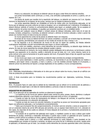 Previo a su colocación, los tabiques se deberán saturar de agua y estar libres de materias extrañas.
Las juntas horizontales serán continuas y a nivel, y las verticales cuatropeadas al centro y a plomo, con un
espesor de 1 cm.
Las piezas de ajuste que resulten de la repartición del tabique, no deberán ser menores de 5 cm. Ajustes
menores se absorberán en el espesor de las juntas, siempre que se respete la tolerancia fijada.
Las juntas aparentes deberán ser entalladas en forma de media caña con herramienta adecuada, en tal
forma que se obtenga una junta uniforme en toda su longitud, con un remetimiento de 5 milímetros. El entallado se
deberá efectuar estando el mortero lo suficientemente plástico para lograr un acabado pulido. No se aceptara el
retape posterior de juntas mal entalladas, ni aquellas que presenten escamas por un entallado tardío.
Cuando por cualquier causa se aflojen o rompan piezas de tabique colocadas, sobre todo en el caso de
enrases, remates, antepechos y mochetas, se deberán remover y eliminar el mortero colocado y volver a poner las
piezas con mortero fresco en toda el arrea de contacto.
En muros aparentes los cortes de las piezas se deberán hacer con maquina.
El enrase de los muros se deberá terminar con piezas completas y coincidir con el lecho bajo los elementos
que vayan a soportar, permitiéndose una variación en los niveles de enrase de más o menos 1 cm.
En las esquinas o en la intersección de muros en los que no vayan los castillos, las hiladas deberán
cuatropearse haciéndolas coincidir horizontalmente para lograr un amarre adecuado.
En su unión con castillos, columnas u otros elementos de concreto hidráulico, se deberán dejar dientes de
amarre. En caso de muros aparentes los remates deberán quedar a plomo.
Salvo indicación en contrario, los muros deberán quedar desligados de la estructura; se terminaran a plomo
dejando una separación en la columna, castillo o elemento de que se trate, de 1 cm. como máximo, tanto en la
junta vertical como para la horizontal en la parte superior del muro. El proyecto fijara el tipo de sujeción que levara
el muro en estos casos.
En los muros que vayan a ser recubiertos se deberán dejar previstos los anclajes correspondientes.
En los vanos destinados a recibir puertas y ventanas, se recomienda el uso de escantillones de madera o
metálicos, para lograr vanos a escuadra, a nivel y a plomo, y con las medidas precisas fijadas en el proyecto, y
deberán prever los elementos de fijación y anclaje dejándolos en los castillos o muros correspondientes.
RECUBRIMIENTOS
DEFINICION
A.01.- Materiales industrializados o fabricados en la obra que se colocan sobre los muros y losas de un edificio con
fines de protección y/o decorativos.
A.02.- A titulo enunciativo pero no limitativo los recubrimientos podrían ser: Aplanados, Lambrines, Pinturas,
Plafones.
MATERIALES
B.01.- El proyecto fijara en cada caso la calidad de los materiales que se utilicen en la construcción de plafones y
recubrimientos de papel tapiz o de telas de material plástico y pinturas a base de resinas epoxicas.
REQUISITOS DE EJECUCION
C.01.- En la ejecución de los aplanados de mortero se observara lo siguiente:
* La superficie de los muros por aplanar deberá estar exenta de polvo, grasas, clavos, alambres o cualquier
material falsamente adherido o que impida una adherencia adecuada entre el muro y el aplanado.
* Cuando se trate de muros de mampostería de tabique o de bloques de concreto, la superficie deberá
humedecerse previamente a la colocación del aplanado.
* Cuando se trate de muros de concreto hidráulico, la superficie se picara con herramienta apropiada para
lograr una adherencia adecuada, y se humedecerá convenientemente.
* Salvo que el proyecto fije otro proporcionamiento, el mortero será de cemento y arena en proporción 1:4
con un contenido máximo de cal de 30% del peso del cemento, con un espesor total máximo de 2 cm. colocado en
dos capas, las segundas de las cuales se colocara 24 horas después de la primera y humedeciendo previamente la
superficie de la capa.
* El acabado de la superficie del aplanado será rugoso, o repellado cuando se vaya a utilizar para recibir
lambrines de azulejo, cerámicas o materiales vitrificados o cuando vaya a recibir un aplanado de tyrol. Cuando se
destine a recibir pintura se acabara con llana, aplomo, dejando una textura tersa y uniforme.
* Las aristas serán a plomo y a nivel, debiendo terminarse en canto boleado o canto bocelado en los
emboquillados que rematen en puertas y ventanas, se dejara una junta fría de 4 milímetros de ancho, rayada entre
el aplanado y el elemento que se trate. Los remates contra elementos de concreto aparentes tales como columnas,
 