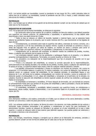 A.02.- Los techos podrán ser transitables, cuando su pendiente no sea mayor de 3% y estén colocados sobre la
ultima losa de un edificio; no transitables, cuando la pendiente sea del 15% o mayor, y estén colocados sobre
estructuras de madera o metálicas.
MATERIALES
B.01.- Los herrajes que se utilicen en la sujeción de las láminas deberán cumplir con las normas de calidad que en
cada caso se fije el proyecto.
REQUISITOS DE EJECUCION
C.01.- En la ejecución de los techos transitables, se observara lo siguiente:
* Se construirán sobre la losa superior de un edificio, acabada con llana de madera y que deberá presentar
una superficie con textura uniforme, sin abolsamientos u oquedades, ni agrietamientos; la losa deberá estar
descimbrada y tener una edad mínima de 15 días.
* Sobre la losa se colocara un relleno de tezontle, tepetate o material ligero, que se apisonara hasta
obtener las pendientes fijadas en el proyecto, que no serán menores del 2% y que reconocerán en las bajadas de
agua pluvial.
* Inmediatamente, se extenderá sobre toda la superficie del relleno, entortado de mortero cemento, cal y
arena, en proporción 1:2:9 de tres centímetros de espesor mínimo. Cuando el entortado se comience a fisura y
antes del fraguado final, se aplicara con plana de madera, un mortero de arena y cemento para cerrar el
agrietamiento y dejar una superficie uniforme, sin oquedades u ondulaciones, lo más tensa posible.
* Integralmente con la ejecución del entortado, se deberán realizar los chaflanes de pretiles, muretes,
bases, o cualquier otro elemento que se apoye en la losa.
* Los entortados deberán quedar con las pendientes y parteaguas fijados en el proyecto, y no deberán
presentar contrapendientes ni depresiones. Terminados, se curaran durante un mínimo de 3 días.
* Se procederá a la colocación de la impermeabilización que fije el proyecto de acuerdo con lo que
corresponda a la norma.
* Previo a la colocación del enladrillado, se revisara la correcta ejecución de la impermeabilización,
particularmente en las bajadas pluviales y los remates de los pretiles, muretes, bases y cualquier otro elemento que
se apoye en la losa. La superficie deberá estar limpia y libre de cualquier material sobrante o extraño.
* Los ladrillos, previamente humedecidos y limpios se asentaran con mortero de cemento, cal y arena en
proporción 1:2:9 formando tableros o cuadros de 15 metros cuadrados, con juntas de dilatación, que también se
deberán prever en cualquier remate del enladrillado. En las coladeras pluviales, el enladrillado llegara a una
distancia de 3 cm. del borde de la coladera, emboquillando con mortero de cemento y arena en proporción 1:5
debiendo quedar el emboquillado 1.5 cm. abajo del enladrillado y rematando en el perímetro de la entrada a la
coladera. Durante la ejecución del enladrillado se tendrá especial cuidado de verificar las endientes y parteaguas
fijados en el proyecto.
* El enladrillado se lechareara y escobillara, 24 horas después de terminado, con una lechada de cemento
lo suficientemente fluida para que penetre en las juntas del enladrillado y selle la porosidad y fisuras del ladrillos.
Se curara durante un mínimo de 3 días.
* El enladrillado, lechadeado y escobillado, deberá presentar una superficie limpia, sin ondulaciones o
depresiones, piezas sueltas, rajadas o desprendidas, y con la pendiente fijada en el proyecto que no deberá ser
menor del 2%.
VENTANERIA, CANCELERIA Y PUERTAS
DEFINICIÓN:
A.01.-Elementos metálicos o de madera, construidos en el taller, que se colocan en los vanos destinados a ventilar,
iluminar y/o comunicar, o sobre los pisos para formar una división.
A.02.- Las ventanas podrán ser de madera, de lámina de acero o de aluminio, con hojas abatibles de eje vertical u
horizontal, hojas corredizas horizontales o de guillotina, o simplemente un marco fijo para iluminación. Se
denominaran canceles, cuando se coloquen en fachadas y se apoyen en el piso rematando en la losa o trabe
superior; o cuando se coloquen sobre el piso exterior para delimitar espacios. Las puertas podrán ser exteriores o
de entrada e interiores o de comunicación.
MATERIALES.
B.01.- Los herrajes, mecanismos, bisagras y cerrajería que se utilicen en la fabricación de ventanas, canceles y
puertas deberán cumplir con las normas de calidad que en cada caso se fije por el proyecto.
 