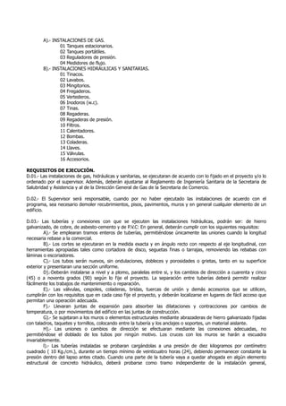 A).- INSTALACIONES DE GAS.
01 Tanques estacionarios.
02 Tanques portátiles.
03 Reguladores de presión.
04 Medidores de flujo.
B).- INSTALACIONES HIDRÁULICAS Y SANITARIAS.
01 Tinacos.
02 Lavabos.
03 Mingitorios.
04 Fregaderos.
05 Vertederos.
06 Inodoros (w.c).
07 Tinas.
08 Regaderas.
09 Regaderas de presión.
10 Filtros.
11 Calentadores.
12 Bombas.
13 Coladeras.
14 Llaves.
15 Válvulas.
16 Accesorios.
REQUISITOS DE EJECUCIÓN.
D.01.- Las instalaciones de gas, hidráulicas y sanitarias, se ejecutaran de acuerdo con lo fijado en el proyecto y/o lo
ordenado por el supervisor. Además, deberán ajustarse al Reglamento de Ingeniería Sanitaria de la Secretaria de
Salubridad y Asistencia y al de la Dirección General de Gas de la Secretaria de Comercio.
D.02.- El Supervisor será responsable, cuando por no haber ejecutado las instalaciones de acuerdo con el
programa, sea necesario demoler recubrimientos, pisos, pavimentos, muros y en general cualquier elemento de un
edificio.
D.03.- Las tuberías y conexiones con que se ejecuten las instalaciones hidráulicas, podrán ser: de hierro
galvanizado, de cobre, de asbesto-cemento y de P.V.C: En general, deberán cumplir con los siguientes requisitos:
A).- Se emplearan tramos enteros de tuberías, permitiéndose únicamente las uniones cuando la longitud
necesaria rebase a la comercial.
B).- Los cortes se ejecutaran en la medida exacta y en ángulo recto con respecto al eje longitudinal, con
herramientas apropiadas tales como cortadora de disco, seguetas finas o tarrajas, removiendo las rebabas con
láminas o escoriadores.
C).- Los tubos serán nuevos, sin ondulaciones, dobleces y porosidades o grietas, tanto en su superficie
exterior y presentaran una sección uniforme.
D).-Deberán instalarse a nivel y a plomo, paralelas entre si, y los cambios de dirección a cuarenta y cinco
(45) o a noventa grados (90) según lo fije el proyecto. La separación entre tuberías deberá permitir realizar
fácilmente los trabajos de mantenimiento o reparación.
E).- Las válvulas, cespoles, coladeras, bridas, tuercas de unión y demás accesorios que se utilicen,
cumplirán con los requisitos que en cada caso fije el proyecto, y deberán localizarse en lugares de fácil acceso que
permitan una operación adecuada.
F).- Llevaran juntas de expansión para absorber las dilataciones y contracciones por cambios de
temperatura, o por movimientos del edificio en las juntas de construcción.
G).- Se sujetaran a los muros o elementos estructurales mediante abrazaderas de hierro galvanizado fijadas
con taladros, taquetes y tornillos, colocando entre la tubería y los anclajes o soportes, un material aislante.
H).- Las uniones o cambios de dirección se efectuaran mediante las conexiones adecuadas, no
permitiéndose el doblado de los tubos por ningún motivo. Los cruces con los muros se harán a escuadra
invariablemente.
l).- Las tuberías instaladas se probaran cargándolas a una presión de diez kilogramos por centímetro
cuadrado ( 10 Kg./cm.), durante un tiempo mínimo de veinticuatro horas (24), debiendo permanecer constante la
presión dentro del lapso antes citado. Cuando una parte de la tubería vaya a quedar ahogada en algún elemento
estructural de concreto hidráulico, deberá probarse como tramo independiente de la instalación general,
 