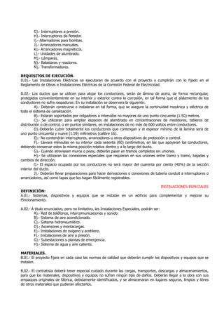 G).- Interruptores a presión.
H).- Interruptores de flotador.
l).- Alternadores para bombas.
J).- Arrancadores manuales.
K).- Arrancadores magnéticos.
L).- Unidades de alumbrado.
M).- Lámparas.
N).- Balastaras y reactores.
Ñ).- Transformadores.
REQUISITOS DE EJECUCIÓN.
D.01.- Las Instalaciones Eléctricas se ejecutaran de acuerdo con el proyecto y cumplirán con lo fijado en el
Reglamento de Obras e Instalaciones Eléctricas de la Comisión Federal de Electricidad.
D.02.- Los ductos que se utilicen para alojar los conductores, serán de lámina de acero, de forma rectangular,
protegidos convenientemente en su interior y exterior contra la corrosión, en tal forma que el aislamiento de los
conductores no sufra raspaduras. En su instalación se observara la siguiente:
A).- Deberán construirse e instalarse en tal forma, que se asegure la continuidad mecánica y eléctrica de
todo el sistema de canalización.
B).- Estarán soportados por colgadores a intervalos no mayores de uno punto cincuenta (1.50) metros.
C).- Se utilizaran para ampliar espacios de alambrado en concentraciones de medidores, tableros de
distribución o de control, o en puntos similares, en instalaciones de no más de 600 voltios entre conductores.
D).-Deberán cubrir totalmente los conductores que contengan y el espesor mínimo de la lamina será de
uno punto cincuenta y nueve (1.59) milímetros (calibre 16).
E).- No contendrán interruptores, arrancadores u otros dispositivos de protección o control.
F).- Llevara ménsulas en su interior cada sesenta (60) centímetros, en las que apoyaran los conductores,
debiendo conservar estos la misma posición relativa dentro y a lo largo del ducto.
G).- Cuando atraviesen muros o pisos, deberán pasar en tramos completos sin uniones.
H).- Se utilizaran las conexiones especiales que requieran en sus uniones entre tramo y tramo, bajadas y
cambios de dirección.
l).- El espacio ocupado por los conductores no será mayor del cuarenta por ciento (40%) de la sección
interior del ducto.
J).- Deberán llevar preparaciones para hacer derivaciones o conexiones de tubería conduit a interruptores o
arrancadores, así como tapas que los hagan fácilmente registrables.
INSTALACIONES ESPECIALES
DEFINICIÓN:
A.01.- Sistemas, dispositivos y equipos que se instalan en un edificio para complementar y mejorar su
f5ncionamiento.
A.02.- A titulo enunciativo, pero no limitativo, las Instalaciones Especiales, podrán ser:
A).- Red de teléfonos, intercomunicaciones y sonido.
B).- Sistema de aire acondicionado.
C).- Sistema hidroneumático.
D).- Ascensores y montacargas.
E).- Instalaciones de oxigeno y acetileno.
F).- Instalaciones de aire a presión.
G).- Subestaciones y plantas de emergencia.
H).- Sistema de agua y aire caliente.
MATERIALES.
B.01.- El proyecto fijara en cada caso las normas de calidad que deberán cumplir los dispositivos y equipos que se
instalen.
B.02.- El contratista deberá tener especial cuidado durante las cargas, transportes, descargas y almacenamientos,
para que los materiales, dispositivos y equipos no sufran ningún tipo de daños. Deberán llegar a la obra con sus
empaques originales de fábrica, debidamente identificados, y se almacenaran en lugares seguros, limpios y libres
de otros materiales que pudieran afectarlos.
 