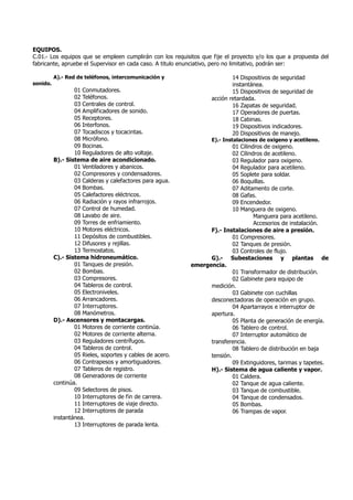 EQUIPOS.
C.01.- Los equipos que se empleen cumplirán con los requisitos que fije el proyecto y/o los que a propuesta del
fabricante, apruebe el Supervisor en cada caso. A titulo enunciativo, pero no limitativo, podrán ser:
A).- Red de teléfonos, intercomunicación y
sonido.
01 Conmutadores.
02 Teléfonos.
03 Centrales de control.
04 Amplificadores de sonido.
05 Receptores.
06 Interfonos.
07 Tocadiscos y tocacintas.
08 Micrófono.
09 Bocinas.
10 Reguladores de alto voltaje.
B).- Sistema de aire acondicionado.
01 Ventiladores y abanicos.
02 Compresores y condensadores.
03 Calderas y calefactores para agua.
04 Bombas.
05 Calefactores eléctricos.
06 Radiación y rayos infrarrojos.
07 Control de humedad.
08 Lavabo de aire.
09 Torres de enfriamiento.
10 Motores eléctricos.
11 Depósitos de combustibles.
12 Difusores y rejillas.
13 Termostatos.
C).- Sistema hidroneumático.
01 Tanques de presión.
02 Bombas.
03 Compresores.
04 Tableros de control.
05 Electroniveles.
06 Arrancadores.
07 Interruptores.
08 Manómetros.
D).- Ascensores y montacargas.
01 Motores de corriente continúa.
02 Motores de corriente alterna.
03 Reguladores centrífugos.
04 Tableros de control.
05 Rieles, soportes y cables de acero.
06 Contrapesos y amortiguadores.
07 Tableros de registro.
08 Generadores de corriente
continúa.
09 Selectores de pisos.
10 Interruptores de fin de carrera.
11 Interruptores de viaje directo.
12 Interruptores de parada
instantánea.
13 Interruptores de parada lenta.
14 Dispositivos de seguridad
instantánea.
15 Dispositivos de seguridad de
acción retardada.
16 Zapatas de seguridad.
17 Operadores de puertas.
18 Cabinas.
19 Dispositivos indicadores.
20 Dispositivos de manejo.
E).- Instalaciones de oxigeno y acetileno.
01 Cilindros de oxigeno.
02 Cilindros de acetileno.
03 Regulador para oxigeno.
04 Regulador para acetileno.
05 Soplete para soldar.
06 Boquillas.
07 Aditamento de corte.
08 Gafas.
09 Encendedor.
10 Manguera de oxigeno.
Manguera para acetileno.
Accesorios de instalación.
F).- Instalaciones de aire a presión.
01 Compresores.
02 Tanques de presión.
03 Controles de flujo.
G).- Subestaciones y plantas de
emergencia.
01 Transformador de distribución.
02 Gabinete para equipo de
medición.
03 Gabinete con cuchillas
desconectadoras de operación en grupo.
04 Apartarrayos e interruptor de
apertura.
05 Planta de generación de energía.
06 Tablero de control.
07 Interruptor automático de
transferencia.
08 Tablero de distribución en baja
tensión.
09 Extinguidores, tarimas y tapetes.
H).- Sistema de agua caliente y vapor.
01 Caldera.
02 Tanque de agua caliente.
03 Tanque de combustible.
04 Tanque de condensados.
05 Bombas.
06 Trampas de vapor.
 