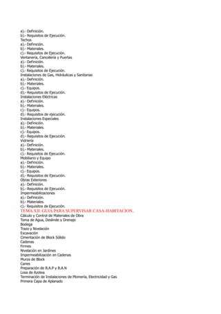a).- Definición.
b).- Requisitos de Ejecución.
Techos
a).- Definición.
b).- Materiales.
c).- Requisitos de Ejecución.
Ventanería, Cancelería y Puertas
a).- Definición.
b).- Materiales.
c).- Requisitos de Ejecución.
Instalaciones de Gas, Hidráulicas y Sanitarias
a).- Definición.
b).- Materiales.
c).- Equipos.
d).- Requisitos de Ejecución.
Instalaciones Eléctricas
a).- Definición.
b).- Materiales.
c).- Equipos.
d).- Requisitos de ejecución.
Instalaciones Especiales
a).- Definición.
b).- Materiales.
c).- Equipos.
d).- Requisitos de Ejecución.
Vidriería
a).- Definición.
b).- Materiales.
c).- Requisitos de Ejecución.
Mobiliario y Equipo
a).- Definición.
b).- Materiales.
c).- Equipos.
d).- Requisitos de Ejecución.
Obras Exteriores
a).- Definición.
b).- Requisitos de Ejecución.
Impermeabilizaciones
a).- Definición.
b).- Materiales.
c).- Requisitos de Ejecución.
TEMA XII: GUIA PARA SUPERVISAR CASA-HABITACION.
Cálculo y Control de Materiales de Obra
Toma de Agua, Deslinde y Drenaje
Bodega
Trazo y Nivelación
Excavación
Cimentación de Block Sólido
Cadenas
Firmes
Nivelación en Jardines
Impermeabilización en Cadenas
Muros de Block
Canes
Preparación de B.A.P y B.A.N
Losa de Azotea
Terminación de Instalaciones de Plomería, Electricidad y Gas
Primera Capa de Aplanado
 