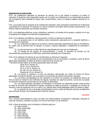 REQUISITOS DE EJECUCIÓN.
D.01.- Las instalaciones especiales se ejecutaran de acuerdo con lo que indique el proyecto y/o ordene el
supervisor. El Supervisor será responsable cuando, por no realizar las instalaciones en su oportunidad de acuerdo
con el programa, haya necesidad de romper pisos, recubrimientos, muros y en general cualquier elemento de un
edificio.
D.02.- Las pruebas para la recepción de las instalaciones especiales, serán propuestas previamente por el fabricante
y aprobadas por el supervisor. El Supervisor se reserva el derecho de aceptar dichas pruebas exclusivamente, o de
efectuar todas las adicionales que considera necesarias.
D.03.- Las instalaciones eléctricas, de gas, hidráulicas y sanitarias y el montaje de los equipos, cumplirán con lo que
corresponda de lo &fijado en las Normas correspondientes.
D.04.- En la instalación de teléfonos, intercomunicación y sonido, se observara lo siguiente:
A).- Los proyectos para la red telefónica serán previamente autorizados por la compañía telefónica y
aprobados por el Supervisor.
B).- Los conductores se alojaran en los ductos o tuberías destinados específicamente para la red telefónica.
En ningún caso se permitirá que se coloquen en ductos o tuberías destinadas a instalaciones de alumbrado o
fuerza.
C).- La mano de obra que se utilice deberá ser especializada para este tipo de instalaciones.
D).- El montaje de los equipos de intercomunicación y sonido, se ejecutara de acuerdo con las
recomendaciones propuestas por el fabricante, previamente aprobadas por el Supervisor.
D.05.- En la instalación de sistemas de aire acondicionado, se observara lo siguiente:
A).- Los ductos para suministro de aire acondicionado y los de recirculación o ventilación, serán de lámina
galvanizada engargolada. El calibre de lámina se seleccionara de acuerdo con:
* Dimensión de lado Calibre de la lámina galvanizada mayor del ducto.
Hasta 30 cm. Numero 26
De 31 a 76 cm. Numero 24
De 77 a 137 cm. Numero 22
De 138 a 214 cm. Numero 20
Mayores de 214 cm. Numero 18
B).- Los ductos se sujetaran a la losa y/o elementos estructurales por medio de cinchos de lámina
galvanizada y tirantes de alambre, que se anclaran a los elementos de sujeción previamente colocados.
C).- Los ductos suministradores de aire colocados en el interior se recubrirán con aislamiento térmico de
fibra de vidrio de veinticinco (25) milímetros de espesor, revestidos con papel de aluminio. Los de aire recirculado
se recubrirán únicamente cuando pasen por los locales no adicionados.
D).- Los ductos exteriores, expuestos a la intemperie, se recubrirán con aislamiento térmico a base de fibra
de vidrio de cincuenta (50) milímetros de espesor, revestidos con papel de aluminio, y protegidos con mortero de
cemento y arena en proporción uno es a cuatro (1:4), aplicado sobre metal desplegado sujeto con alambre o flejes.
E).- La inyección de aire a los locales acondicionados se hará a través de difusores provistos de deflectores
para corrección de flujo o de compuertas para control de volumen.
VIDRIERÍA
DEFINICIÓN.
A.01.- Laminas industrializadas de vidrio, de cristal o de material plástico, transparente o traslúcidas, colocadas en
vanos de ventaneria, cancelaría y puertas, con fines de iluminación y/o de protección.
A.02.- A titulo enunciativo, pero no limitativo, la Vidriería podrá ser:
A).- Vidrio sencillo.
B).- Vidrio medio-doble.
C).- Vidrio doble.
D).- Vidrio triple.
E).- Vidrio especial.
F).- Vidrio reforzado.
G).- Lamina de plástico.
 