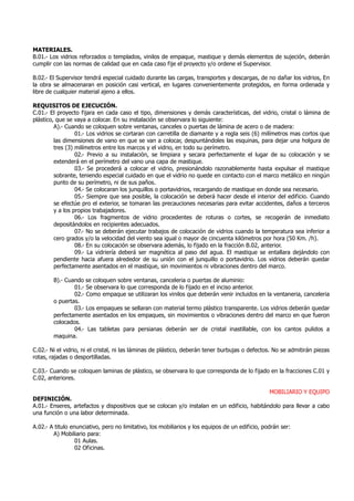 MATERIALES.
B.01.- Los vidrios reforzados o templados, vinilos de empaque, mastique y demás elementos de sujeción, deberán
cumplir con las normas de calidad que en cada caso fije el proyecto y/o ordene el Supervisor.
B.02.- El Supervisor tendrá especial cuidado durante las cargas, transportes y descargas, de no dañar los vidrios, En
la obra se almacenaran en posición casi vertical, en lugares convenientemente protegidos, en forma ordenada y
libre de cualquier material ajeno a ellos.
REQUISITOS DE EJECUCIÓN.
C.01.- El proyecto fijara en cada caso el tipo, dimensiones y demás características, del vidrio, cristal o lámina de
plástico, que se vaya a colocar. En su instalación se observara lo siguiente:
A).- Cuando se coloquen sobre ventanas, canceles o puertas de lámina de acero o de madera:
01.- Los vidrios se cortaran con carretilla de diamante y a regla seis (6) milímetros mas cortos que
las dimensiones de vano en que se van a colocar, despuntándoles las esquinas, para dejar una holgura de
tres (3) milímetros entre los marcos y el vidrio, en todo su perímetro.
02.- Previo a su instalación, se limpiara y secara perfectamente el lugar de su colocación y se
extenderá en el perímetro del vano una capa de mastique.
03.- Se procederá a colocar el vidrio, presionándolo razonablemente hasta expulsar el mastique
sobrante, teniendo especial cuidado en que el vidrio no quede en contacto con el marco metálico en ningún
punto de su perímetro, ni de sus paños.
04.- Se colocaran los junquillos o portavidrios, recargando de mastique en donde sea necesario.
05.- Siempre que sea posible, la colocación se deberá hacer desde el interior del edificio. Cuando
se efectúe pro el exterior, se tomaran las precauciones necesarias para evitar accidentes, daños a terceros
y a los propios trabajadores.
06.- Los fragmentos de vidrio procedentes de roturas o cortes, se recogerán de inmediato
depositándolos en recipientes adecuados.
07.- No se deberán ejecutar trabajos de colocación de vidrios cuando la temperatura sea inferior a
cero grados y/o la velocidad del viento sea igual o mayor de cincuenta kilómetros por hora (50 Km. /h).
08.- En su colocación se observara además, lo fijado en la fracción B.02, anterior.
09.- La vidriería deberá ser magnética al paso del agua. El mastique se entallara dejándolo con
pendiente hacia afuera alrededor de su unión con el junquillo o portavidrio. Los vidrios deberán quedar
perfectamente asentados en el mastique, sin movimientos ni vibraciones dentro del marco.
B).- Cuando se coloquen sobre ventanas, canceleria o puertas de aluminio:
01.- Se observara lo que corresponda de lo fijado en el inciso anterior.
02.- Como empaque se utilizaran los vinilos que deberán venir incluidos en la ventaneria, canceleria
o puertas.
03.- Los empaques se sellaran con material termo plástico transparente. Los vidrios deberán quedar
perfectamente asentados en los empaques, sin movimientos o vibraciones dentro del marco en que fueron
colocados.
04.- Las tabletas para persianas deberán ser de cristal inastillable, con los cantos pulidos a
maquina.
C.02.- Ni el vidrio, ni el cristal, ni las láminas de plástico, deberán tener burbujas o defectos. No se admitirán piezas
rotas, rajadas o desportilladas.
C.03.- Cuando se coloquen laminas de plástico, se observara lo que corresponda de lo fijado en la fracciones C.01 y
C.02, anteriores.
MOBILIARIO Y EQUIPO
DEFINICIÓN.
A.01.- Enseres, artefactos y dispositivos que se colocan y/o instalan en un edificio, habitándolo para llevar a cabo
una función o una labor determinada.
A.02.- A titulo enunciativo, pero no limitativo, los mobiliarios y los equipos de un edificio, podrán ser:
A) Mobiliario para:
01 Aulas.
02 Oficinas.
 