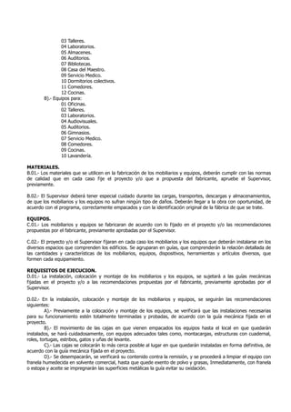 03 Talleres.
04 Laboratorios.
05 Almacenes.
06 Auditorios.
07 Bibliotecas.
08 Casa del Maestro.
09 Servicio Medico.
10 Dormitorios colectivos.
11 Comedores.
12 Cocinas.
B).- Equipos para:
01 Oficinas.
02 Talleres.
03 Laboratorios.
04 Audiovisuales.
05 Auditorios.
06 Gimnasios.
07 Servicio Medico.
08 Comedores.
09 Cocinas.
10 Lavandería.
MATERIALES.
B.01.- Los materiales que se utilicen en la fabricación de los mobiliarios y equipos, deberán cumplir con las normas
de calidad que en cada caso fije el proyecto y/o que a propuesta del fabricante, apruebe el Supervisor,
previamente.
B.02.- El Supervisor deberá tener especial cuidado durante las cargas, transportes, descargas y almacenamientos,
de que los mobiliarios y los equipos no sufran ningún tipo de daños. Deberán llegar a la obra con oportunidad, de
acuerdo con el programa, correctamente empacados y con la identificación original de la fábrica de que se trate.
EQUIPOS.
C.01.- Los mobiliarios y equipos se fabricaran de acuerdo con lo fijado en el proyecto y/o las recomendaciones
propuestas por el fabricante, previamente aprobadas por el Supervisor.
C.02.- El proyecto y/o el Supervisor fijaran en cada caso los mobiliarios y los equipos que deberán instalarse en los
diversos espacios que comprenden los edificios. Se agruparan en guías, que comprenderán la relación detallada de
las cantidades y características de los mobiliarios, equipos, dispositivos, herramientas y artículos diversos, que
formen cada equipamiento.
REQUISITOS DE EJECUCION.
D.01.- La instalación, colocación y montaje de los mobiliarios y los equipos, se sujetará a las guías mecánicas
fijadas en el proyecto y/o a las recomendaciones propuestas por el fabricante, previamente aprobadas por el
Supervisor.
D.02.- En la instalación, colocación y montaje de los mobiliarios y equipos, se seguirán las recomendaciones
siguientes:
A).- Previamente a la colocación y montaje de los equipos, se verificará que las instalaciones necesarias
para su funcionamiento estén totalmente terminadas y probadas, de acuerdo con la guía mecánica fijada en el
proyecto.
B).- El movimiento de las cajas en que vienen empacados los equipos hasta el local en que quedarán
instalados, se hará cuidadosamente, con equipos adecuados tales como, montacargas, estructuras con cuadernal,
roles, tortugas, estribos, gatos y uñas de levante.
C).- Las cajas se colocarán lo más cerca posible al lugar en que quedarán instaladas en forma definitiva, de
acuerdo con la guía mecánica fijada en el proyecto.
D).- Se desempacarán, se verificará su contenido contra la remisión, y se procederá a limpiar el equipo con
franela humedecida en solvente comercial, hasta que quede exento de polvo y grasas, Inmediatamente, con franela
o estopa y aceite se impregnarán las superficies metálicas la guía evitar su oxidación.
 