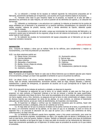 E).- La colocación y montaje de los equipos se realizará siguiendo las instrucciones propuestas por el
fabricante, previamente aprobadas por el Supervisor, y de acuerdo con la guía mecánica fijada en el proyecto.
F).- Tomando como base la guía mecánica fijada en el proyecto, se trazarán en el piso del taller o
laboratorio los perímetros de cada máquina, así como la posición de los elementos de sujeción, y se colocarán los
barreanclas.
G).- Utilizando un montacargas o una estructura con cuadernal, la máquina se levantará de los puntos de
apoyo señalados por el fabricante y se presentará en su posición definitiva, procediéndose a la colocación de las
varillas roscadas, roldanas de presión, tuercas, cuñas y demás elementos de fijación, debiendo quedar
perfectamente nivelada.
H).- Se procederá a la colocación del aceite y grasa que recomiendan las instrucciones del fabricante y se
arrancará y parará para la lubricación de los engranes, p5rga de aire del sistema de lubricación, y se rellenará de
aceite hasta el nivel indicado.
I).- Se realizarán las pruebas de funcionamiento del equipo propuestas por el fabricante y/o las que el
Supervisor considere necesarias.
OBRAS EXTERIORES
DEFENICIÓN
A.01.- Conjunto de trabajos y obras que se realizan fuera de los edificios, para complementar y mejorar su
funcionamiento, y con fines de protección y/o decoración.
A.02.- Las obras exteriores podrán ser:
A).- Plazas cívicas y de acceso.
B).- Canchas deportivas
C).- Pasos cubiertos.
D).- Banquetas y Guarniciones.
E).- Bardas, Cercas y Rejas de entrada.
F).- Estacionamientos.
G).- Jardinería y arbolado.
H).- Iluminación exterior.
l).- Red de riego.
J).- Tanques elevados.
K).- Cisternas.
L).- Señalamientos.
M).- Subestaciones y plantas de energía.
REQUISITOS DE EJECUCIÓN.
B.01.- El proyecto y/o el Supervisor fijaran en cada caso la Obras Exteriores que se deberán ejecutar para mejorar
el funcionamiento, proteger y/o hacer más agradable el ambiente en que se encuentran los edificios.
B.02.- Las plazas cívicas y de acceso, canchas deportivas, pasos a cubierto, banquetas, guarniciones, bardas,
cercas, rejas de entrada, estacionamientos, iluminación exterior, redes de riego, tanques elevados y cisternas,
subestaciones y plantas de emergencia, se ejecutaran de acuerdo con lo que corresponda de lo fijado en las
normas correspondientes.
B.03.- En la ejecución de los trabajos de jardinería y arbolado, se observara lo siguiente:
A).- El Supervisor se asegurara de que la tierra, en su estado natural, es apta para los fines que se
proponen; en caso contrario, el Superviso2 ordenara si se han de remover y cambiar las capas superficiales,
colocando o mezclando otras clases de tierra. Para variar las propiedades de la tierra original, esta podrá revolverse
con tierra vegetal, arena y limo. Asimismo, se asegurara de que la tierra no este contaminada con plagas o larvas
de diversos insectos que perjudiquen las raíces de las plantas; en caso contrario, se ordenara el tratamiento
adecuado que debe hacerse, ya sea por medio de desinfectantes, de fungicidas o de insecticidas.
B).- El Supervisor se obligara a verificar que las instalaciones necesarias para los jardines, hayan sido
convenientemente provistas y protegidas, antes de ser cubiertas por la tierra.
C).- El riego debe ser tal que no produzca el deslave de las partes nutricias de la tierra, la putrefacción de
las raíces o el crecimiento excesivo de las plantas, en los casos en que no es deseable. Se hará en forma de
aspersión fina y se procurara la saturación de una capa de quince (15) a veinte (20) centímetros de tierra,
uniformemente y sin dejar charcos.
D).- La fertilización se obtendrá usando tierra vegetales, arena y limo previa autorización, para variar las
propiedades de las tierras originales, revolviéndolas con ellas y con aquellos tipos de abonos o fertilizantes que se
usan en esta forma, como los guanos, fosfatos y nitratos. También se obtendrán usando otros tipos de fertilizantes
que deben ser disueltos en las aguas de riego, en dosis que estén de acuerdo con las indicaciones de, fabricante y
hayan sido previamente aprobadas por el Supervisor. En ambos casos se procederá de acuerdo con lo que ordene
el contratista.
 