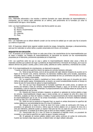 IMPERMEABILIZACIONES
DEFINICION.
A.01.- Materiales adicionados a las mezclas o sistemas formados por capas alternadas de impermeabilizante y
membranas, que se colocan sobre elementos de un edificio, para preservarlos de la humedad y/o evitar la
transformación del agua u otros líquidos.
A.02.- Las impermeabilizaciones a que se refiere esta Norma podrán ser, para:
A).- Cimientos.
B).- Muros y recubrimientos.
C).- Techos.
D).- Cisternas.
E).- Pisos.
MATERIALES.
B.01.- Los materiales que se utilicen deberán cumplir con las normas de calidad que en cada caso fije el proyecto
y/o ordene el Supervisor.
B.02.- El Supervisor deberá tener especial cuidado durante las cargas, transportes, descargas y almacenamientos,
para que los materiales no sufran daños y queden preservados de la lluvia y la humedad.
REQUISITOS DE EJECUCIÓN.
C.01.- El proyecto y/o el Supervisor fijaran en cada caso el tipo y las características de los impermeabilizantes que
se vayan a emplear. Los trabajos de impermeabilización se ejecutarán de acuerdo con las recomendaciones
propuestas por el fabricante, previamente aprobadas por el Supervisor.
C.02.- Las superficies sobre las que se vaya a aplicar la impermeabilización deberán estar secas y libres de
materiales extraños que pudieran dar lugar a problemas de desprendimiento o formación de burbujas, por lo que se
deberán eliminar las grasas o aceites, polvo y arena suelta, salientes de varilla o alambres y membranas de curado.
C.03.- En la impermeabilización de cimentaciones, se observará la siguiente:
* Cuando se trate de la superficie interior de cajones de concreto hidráulico reforzado:
01.- Tanto la losa del fondo, como la de las paredes del cajón deberán limpiarse de acuerdo con lo
fijado en la Fracción C-02, anterior. Asimismo, los elementos metálicos tales como torzales, separadores,
troqueles, clavos y varillas, se cortarán hasta una profundidad de tres (3) centímetros del paño de la losa,
resanando con mortero impermeable.
02.- La superficie se picará o martelinará en forma uniforme hasta que el cincuenta por ciento
(50%) de ella quede rugosa. Inmediatamente, se lavará y se curará humedeciéndola durante un tiempo no
menor de seis (6) horas antes de aplicar la impermeabilización.
03.- Una vez que haya desaparecido la humedad superficial del curado previo, se aplicará con
brocha una lechada a base de cemento, impermeabilizante integral, y agua, en tal forma que tape las
porosidades y cubra la superficie martelinada. El proporcionamiento de la lechada estará de acuerdo con el
impermeabilizante de que se trate.
04.- Estando aún fresca la lechada o tapaporo, se aplicará un aplanado de mortero plástico a base
de cemento, impermeabilizante integral, agua y arena cernida, con un espesor de ocho (8) a doce (12)
milímetros, acabada con llana de madera o metálica. El proporcionamiento del mortero dependerá del tipo
de impermeabilización que se use. En las aristas horizontales y verticales se formarán chaflanes boleados
de diez por diez (10 x 10) centímetros.
05.- Antes de que se produzca el fraguado final, se rayará en ambas direcciones la superficie del
mortero plástico en una profundidad de dos (2) a tres (3) milímetros.
06.- Después de un lapso no menor de doce (12) horas y antes de veinticuatro (24) horas, se
procederá a la aplicación de la tercera y última capa de mortero plástico con un espesor de cinco (5) a
ocho (8) milímetros, debiendo quedar un espesor total para las tres (3) capas de uno punto cinco (1.5) a
dos (2) centímetros. El acabado de la última capa se dará con llana metálica, pulido fino.
07.- Transcurridas dos (2) o tres (3) horas se presentará el fraguado inicial y se procederá de
inmediato a curar toda la superficie con vapor de agua o rociados continuos.
08.- El aplanado de mortero plástico deberá cubrir paños continuos sin juntas de construcción.
Cuando sea necesario dejar alguna junta, se deberá tratar con algún sellador adecuado.
 