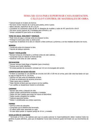TEMA XII: GUIA PARA SUPERVISAR CASA-HABITACION.
CÁLCULO Y CONTROL DE MATERIALES DE OBRA
* Calculo basado en el plano de licencia.
* No hacer envíos mayores de 3 carros para piedra, arena o grava.
* Block reticular; especificar de 20 o 25 cm.
* Considerar en conexiones codos de 90° en desagües de muebles y codos de 45° para B.A.N o B.A.P.
* No hacer envíos mayores de 2 toneladas para cemento y cal.
* Anotar cantidad M3 para techo en la bitácora.
TOMA DE AGUA, DESLINDE Y DRENAJE.
* Pedir toma de agua y drenaje antes de empezar la obra.
* Proteger la toma para evitar su destrucción.
* Supervisar el deslinde en la obra en relación a lotes continuos y próximos y con las medidas del plano de muros.
BODEGA
* Construirla antes de empezar la obra.
* Hacerla de tabique sobrante.
TRAZO Y NIVELACIÓN
* Revisar la losa de cimentación y confortar antes de colar cadenas.
* Comprobar trazo en relación al frente del lote.
* Rectificar nivel antes de colar cadenas.
EXCAVACION
* Excavar siempre hasta llegar al tepetate (para cimientos).
* Excavar para recibir albañales.
* En áreas grandes de excavación contratar por m3 con el encargado del camión.
CIMENTACION DE BLOCK SÓLIDO
* El block va asentado en una plantilla de concreto de 6.00 x 5.00 mts sin armar, para colar esta losa basta con que
la capa se haga de 40 cm. de ancho.
* Verificar los ejes antes de desplantar el block.
* El block se escalonaran de acuerdo al terreno.
* Dejar pasos para el albañal.
* Dejar dientes al block para que amarre con los castillos.
* Los castillos se desplantaran desde la contratrabe.
CADENAS
* Revisar ejes antes y después de colar.
* Deben quedar perfectamente enrasadas y niveladas.
* Deben ser bien coladas para evitar los huecos al descimbrar.
* Deben quedar ahogados los castillos.
* Cadenas aparentes bardas.
* Deben ir achaflanadas sus aristas superiores.
FIRMES
* Verificar antes de colocarlos.
* Comprobar que el albañal este terminado.
* El relleno debe estar apisonado en capa.
* Al colar debe quedar un espesor parejo de 10 cm. y nivelado.
NIVELACIÓN EN JARDINES
* Terminado el firme y las cadenas para que se pueda autorizar la impermeabilización deben nivelarse todos los
jardines al grado definitivo, para que al desplantar muros todo el terreno quede terminado con sus movimientos de
tierra.
 