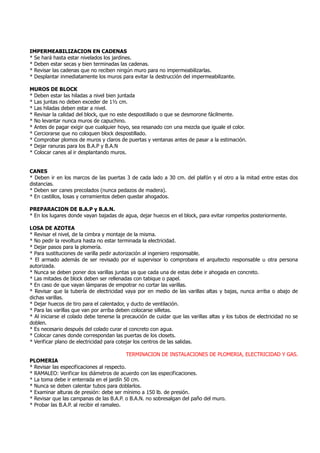 IMPERMEABILIZACION EN CADENAS
* Se hará hasta estar nivelados los jardines.
* Deben estar secas y bien terminadas las cadenas.
* Revisar las cadenas que no reciben ningún muro para no impermeabilizarlas.
* Desplantar inmediatamente los muros para evitar la destrucción del impermeabilizante.
MUROS DE BLOCK
* Deben estar las hiladas a nivel bien juntada
* Las juntas no deben exceder de 1½ cm.
* Las hiladas deben estar a nivel.
* Revisar la calidad del block, que no este despostillado o que se desmorone fácilmente.
* No levantar nunca muros de capuchino.
* Antes de pagar exigir que cualquier hoyo, sea resanado con una mezcla que iguale el color.
* Cerciorarse que no coloquen block despostillado.
* Comprobar plomos de muros y claros de puertas y ventanas antes de pasar a la estimación.
* Dejar ranuras para los B.A.P y B.A.N
* Colocar canes al ir desplantando muros.
CANES
* Deben ir en los marcos de las puertas 3 de cada lado a 30 cm. del plafón y el otro a la mitad entre estas dos
distancias.
* Deben ser canes precolados (nunca pedazos de madera).
* En castillos, losas y cerramientos deben quedar ahogados.
PREPARACION DE B.A.P y B.A.N.
* En los lugares donde vayan bajadas de agua, dejar huecos en el block, para evitar romperlos posteriormente.
LOSA DE AZOTEA
* Revisar el nivel, de la cimbra y montaje de la misma.
* No pedir la revoltura hasta no estar terminada la electricidad.
* Dejar pasos para la plomería.
* Para sustituciones de varilla pedir autorización al ingeniero responsable.
* El armado además de ser revisado por el supervisor lo comprobara el arquitecto responsable u otra persona
autorizada.
* Nunca se deben poner dos varillas juntas ya que cada una de estas debe ir ahogada en concreto.
* Las mitades de block deben ser rellenadas con tabique o papel.
* En caso de que vayan lámparas de empotrar no cortar las varillas.
* Revisar que la tubería de electricidad vaya por en medio de las varillas altas y bajas, nunca arriba o abajo de
dichas varillas.
* Dejar huecos de tiro para el calentador, y ducto de ventilación.
* Para las varillas que van por arriba deben colocarse silletas.
* Al iniciarse el colado debe tenerse la precaución de cuidar que las varillas altas y los tubos de electricidad no se
doblen.
* Es necesario después del colado curar el concreto con agua.
* Colocar canes donde correspondan las puertas de los closets.
* Verificar plano de electricidad para cotejar los centros de las salidas.
TERMINACION DE INSTALACIONES DE PLOMERIA, ELECTRICIDAD Y GAS.
PLOMERIA
* Revisar las especificaciones al respecto.
* RAMALEO: Verificar los diámetros de acuerdo con las especificaciones.
* La toma debe ir enterrada en el jardín 50 cm.
* Nunca se deben calentar tubos para doblarlos.
* Examinar alturas de presión: debe ser mínimo a 150 lb. de presión.
* Revisar que las campanas de las B.A.P. o B.A.N. no sobresalgan del paño del muro.
* Probar las B.A.P. al recibir el ramaleo.
 