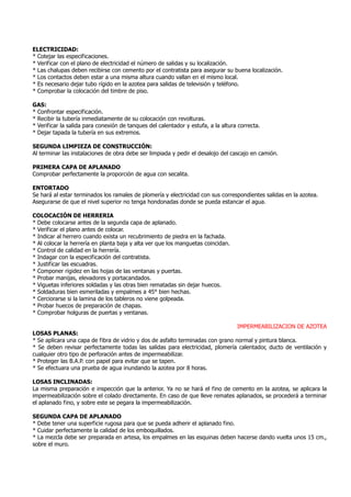 ELECTRICIDAD:
* Cotejar las especificaciones.
* Verificar con el plano de electricidad el número de salidas y su localización.
* Las chalupas deben recibirse con cemento por el contratista para asegurar su buena localización.
* Los contactos deben estar a una misma altura cuando vallan en el mismo local.
* Es necesario dejar tubo rígido en la azotea para salidas de televisión y teléfono.
* Comprobar la colocación del timbre de piso.
GAS:
* Confrontar especificación.
* Recibir la tubería inmediatamente de su colocación con revolturas.
* Verificar la salida para conexión de tanques del calentador y estufa, a la altura correcta.
* Dejar tapada la tubería en sus extremos.
SEGUNDA LIMPIEZA DE CONSTRUCCIÓN:
Al terminar las instalaciones de obra debe ser limpiada y pedir el desalojo del cascajo en camión.
PRIMERA CAPA DE APLANADO
Comprobar perfectamente la proporción de agua con secalita.
ENTORTADO
Se hará al estar terminados los ramales de plomería y electricidad con sus correspondientes salidas en la azotea.
Asegurarse de que el nivel superior no tenga hondonadas donde se pueda estancar el agua.
COLOCACIÓN DE HERRERIA
* Debe colocarse antes de la segunda capa de aplanado.
* Verificar el plano antes de colocar.
* Indicar al herrero cuando exista un recubrimiento de piedra en la fachada.
* Al colocar la herrería en planta baja y alta ver que los manguetas coincidan.
* Control de calidad en la herrería.
* Indagar con la especificación del contratista.
* Justificar las escuadras.
* Componer rigidez en las hojas de las ventanas y puertas.
* Probar manijas, elevadores y portacandados.
* Viguetas inferiores soldadas y las otras bien rematadas sin dejar huecos.
* Soldaduras bien esmeriladas y empalmes a 45° bien hechas.
* Cerciorarse si la lamina de los tableros no viene golpeada.
* Probar huecos de preparación de chapas.
* Comprobar holguras de puertas y ventanas.
IMPERMEABILIZACION DE AZOTEA
LOSAS PLANAS:
* Se aplicara una capa de fibra de vidrio y dos de asfalto terminadas con grano normal y pintura blanca.
* Se deben revisar perfectamente todas las salidas para electricidad, plomería calentador, ducto de ventilación y
cualquier otro tipo de perforación antes de impermeabilizar.
* Proteger las B.A.P. con papel para evitar que se tapen.
* Se efectuara una prueba de agua inundando la azotea por 8 horas.
LOSAS INCLINADAS:
La misma preparación e inspección que la anterior. Ya no se hará el fino de cemento en la azotea, se aplicara la
impermeabilización sobre el colado directamente. En caso de que lleve remates aplanados, se procederá a terminar
el aplanado fino, y sobre este se pegara la impermeabilización.
SEGUNDA CAPA DE APLANADO
* Debe tener una superficie rugosa para que se pueda adherir el aplanado fino.
* Cuidar perfectamente la calidad de los emboquillados.
* La mezcla debe ser preparada en artesa, los empalmes en las esquinas deben hacerse dando vuelta unos 15 cm.,
sobre el muro.
 