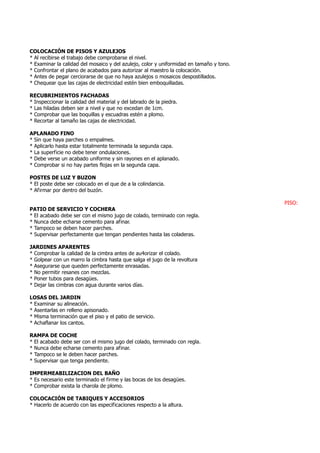 COLOCACIÓN DE PISOS Y AZULEJOS
* Al recibirse el trabajo debe comprobarse el nivel.
* Examinar la calidad del mosaico y del azulejo, color y uniformidad en tamaño y tono.
* Confrontar el plano de acabados para autorizar al maestro la colocación.
* Antes de pegar cerciorarse de que no haya azulejos o mosaicos despostillados.
* Chequear que las cajas de electricidad estén bien emboquilladas.
RECUBRIMIENTOS FACHADAS
* Inspeccionar la calidad del material y del labrado de la piedra.
* Las hiladas deben ser a nivel y que no excedan de 1cm.
* Comprobar que las boquillas y escuadras estén a plomo.
* Recortar al tamaño las cajas de electricidad.
APLANADO FINO
* Sin que haya parches o empalmes.
* Aplicarlo hasta estar totalmente terminada la segunda capa.
* La superficie no debe tener ondulaciones.
* Debe verse un acabado uniforme y sin rayones en el aplanado.
* Comprobar si no hay partes flojas en la segunda capa.
POSTES DE LUZ Y BUZON
* El poste debe ser colocado en el que de a la colindancia.
* Afirmar por dentro del buzón.
PISO:
PATIO DE SERVICIO Y COCHERA
* El acabado debe ser con el mismo jugo de colado, terminado con regla.
* Nunca debe echarse cemento para afinar.
* Tampoco se deben hacer parches.
* Supervisar perfectamente que tengan pendientes hasta las coladeras.
JARDINES APARENTES
* Comprobar la calidad de la cimbra antes de au4orizar el colado.
* Golpear con un marro la cimbra hasta que salga el jugo de la revoltura
* Asegurarse que queden perfectamente enrasadas.
* No permitir resanes con mezclas.
* Poner tubos para desagües.
* Dejar las cimbras con agua durante varios días.
LOSAS DEL JARDIN
* Examinar su alineación.
* Asentarlas en relleno apisonado.
* Misma terminación que el piso y el patio de servicio.
* Achaflanar los cantos.
RAMPA DE COCHE
* El acabado debe ser con el mismo jugo del colado, terminado con regla.
* Nunca debe echarse cemento para afinar.
* Tampoco se le deben hacer parches.
* Supervisar que tenga pendiente.
IMPERMEABILIZACION DEL BAÑO
* Es necesario este terminado el firme y las bocas de los desagües.
* Comprobar exista la charola de plomo.
COLOCACIÓN DE TABIQUES Y ACCESORIOS
* Hacerlo de acuerdo con las especificaciones respecto a la altura.
 