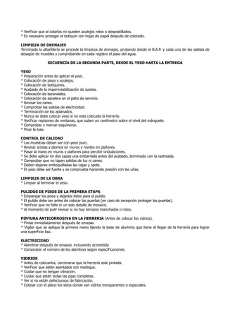 * Verificar que al colarlos no queden azulejos rotos o despostillados.
* Es necesario proteger el botiquín con hojas de papel después de colocado.
LIMPIEZA DE DRENAJES
Terminada la albañilería se procede la limpieza de drenajes, probando desde el B.A.P. y cada una de las salidas de
desagüe de muebles y comprobando en cada registro el paso del agua.
SECUENCIA DE LA SEGUNDA PARTE, DESDE EL YESO HASTA LA ENTREGA
YESO
* Preparación antes de aplicar el yeso.
* Colocación de pisos y azulejos.
* Colocación de botiquines.
* Acabado de la impermeabilización de azotea.
* Colocación de barandales.
* Colocación de escalera en el patio de servicio.
* Revisar los canes.
* Comprobar las salidas de electricidad.
* Terminación de los aplanados.
* Nunca se debe colocar yeso si no esta colocada la herrería.
* Verificar repisones de ventanas, que suben un centímetro sobre el nivel del mánguete.
* Comprobar y marcar esquineros.
* Picar la losa.
CONTROL DE CALIDAD
* Las muestras deben ser con yeso puro.
* Revisar aristas y plomos en muros y niveles en plafones.
* Pasar la mano en muros y plafones para percibir ondulaciones.
* Se debe aplicar en dos capas una embarrada antes del acabado, terminado con la rastreada.
* Comprobar que no tapen salidas de luz ni canes.
* Deben dejarse emboquilladas las cajas y spots.
* El yeso debe ser fuerte y se comprueba haciendo presión con las uñas.
LIMPIEZA DE LA OBRA
* Limpiar al terminar el yeso.
PULIDOS DE PISOS DE LA PRIMERA ETAPA
* Emparejar los pisos y dejarlos listos para el pulido.
* El pulido debe ser antes de colocar las puertas (en caso de excepción proteger las puertas).
* Verificar que no falte ni un solo detalle de mosaico.
* Al momento de pulir revisar si no hay terrazos manchados o rotos.
PINTURA ANTICORROSIVA EN LA HERRERIA (Antes de colocar los vidrios).
* Pintar inmediatamente después de enyesar.
* Vigilar que se aplique la primera mano lijando la base de aluminio que tiene al llegar de la herrería para lograr
una superficie lisa.
ELECTRICIDAD
* Alambrar después de ensayar, incluyendo acometida
* Comprobar el número de los alambres según especificaciones.
VIDRIOS
* Antes de colocarlos, cerciorarse que la herrería este pintada.
* Verificar que estén asentados con mastique.
* Cuidar que no tengan vibración.
* Cuidar que estén todas las pijas completas.
* Ver si no están defectuosos de fabricación.
* Cotejar con el plano los sitios donde van vidrios transparentes o especiales.
 