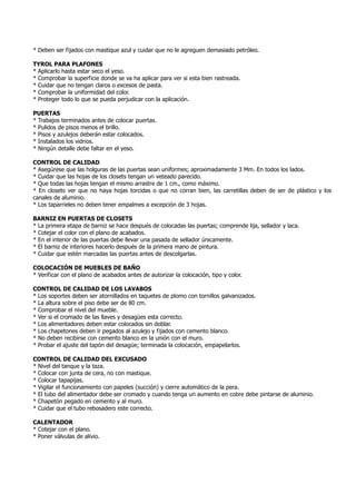 * Deben ser fijados con mastique azul y cuidar que no le agreguen demasiado petróleo.
TYROL PARA PLAFONES
* Aplicarlo hasta estar seco el yeso.
* Comprobar la superficie donde se va ha aplicar para ver si esta bien rastreada.
* Cuidar que no tengan claros o excesos de pasta.
* Comprobar la uniformidad del color.
* Proteger todo lo que se pueda perjudicar con la aplicación.
PUERTAS
* Trabajos terminados antes de colocar puertas.
* Pulidos de pisos menos el brillo.
* Pisos y azulejos deberán estar colocados.
* Instalados los vidrios.
* Ningún detalle debe faltar en el yeso.
CONTROL DE CALIDAD
* Asegúrese que las holguras de las puertas sean uniformes; aproximadamente 3 Mm. En todos los lados.
* Cuidar que las hojas de los closets tengan un veteado parecido.
* Que todas las hojas tengan el mismo arrastre de 1 cm., como máximo.
* En closets ver que no haya hojas torcidas o que no corran bien, las carretillas deben de ser de plástico y los
canales de aluminio.
* Los taparrieles no deben tener empalmes a excepción de 3 hojas.
BARNIZ EN PUERTAS DE CLOSETS
* La primera etapa de barniz se hace después de colocadas las puertas; comprende lija, sellador y laca.
* Cotejar el color con el plano de acabados.
* En el interior de las puertas debe llevar una pasada de sellador únicamente.
* El barniz de interiores hacerlo después de la primera mano de pintura.
* Cuidar que estén marcadas las puertas antes de descolgarlas.
COLOCACIÓN DE MUEBLES DE BAÑO
* Verificar con el plano de acabados antes de autorizar la colocación, tipo y color.
CONTROL DE CALIDAD DE LOS LAVABOS
* Los soportes deben ser atornillados en taquetes de plomo con tornillos galvanizados.
* La altura sobre el piso debe ser de 80 cm.
* Comprobar el nivel del mueble.
* Ver si el cromado de las llaves y desagües esta correcto.
* Los alimentadores deben estar colocados sin doblar.
* Los chapetones deben ir pegados al azulejo y fijados con cemento blanco.
* No deben recibirse con cemento blanco en la unión con el muro.
* Probar el ajuste del tapón del desagüe; terminada la colocación, empapelarlos.
CONTROL DE CALIDAD DEL EXCUSADO
* Nivel del tanque y la taza.
* Colocar con junta de cera, no con mastique.
* Colocar tapapijas.
* Vigilar el funcionamiento con papeles (succión) y cierre automático de la pera.
* El tubo del alimentador debe ser cromado y cuando tenga un aumento en cobre debe pintarse de aluminio.
* Chapetón pegado en cemento y al muro.
* Cuidar que el tubo rebosadero este correcto.
CALENTADOR
* Cotejar con el plano.
* Poner válvulas de alivio.
 