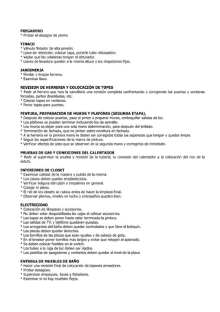 FREGADERO
* Probar el desagüe de plomo
TINACO
* Válvula flotador de alta presión.
* Llave de retención; colocar tapa, ponerle tubo rebosadero.
* Vigilar que las coladeras tengan el obturador.
* Llaves de lavadora queden a la misma altura y los chapetones fijos.
JARDINERIA
* Nivelar y limpiar terreno.
* Examinar llave.
REVISION DE HERRERIA Y COLOCACIÓN DE TOPES
* Pedir al herrero que hizo la cancillería una revisión completa confrontando y corrigiendo las puertas y ventanas
forzadas, partes desoldadas, etc.
* Colocar topes en ventanas.
* Poner topes para puertas.
PINTURA, PREPARACION DE MUROS Y PLAFONES (SEGUNDA ETAPA).
* Después de colocar puertas, pasa el pintor a preparar muros, emboquillar salidas de luz.
* Los plafones se pueden terminar incluyendo los de esmalte.
* Los muros se dejan para una sola mano determinación, para después del brillado.
* Terminación de fachada, que no pinten sobre revoltura en fachada.
* A la herrería en la primera mano le deben ser corregidas todas las asperezas que tengan y quedar limpia.
* Seguir las especificaciones de la marca de pintura.
* Verificar efectos de yeso que se observen en la segunda mano y corregirlos de inmediato.
PRUEBAS DE GAS Y CONEXIONES DEL CALENTADOR
* Pedir al supervisor la prueba y revisión de la tubería, la conexión del calentador y la colocación del rizo de la
estufa.
INTERIORES DE CLOSET
* Examinar calidad de la madera y pulido de la misma.
* Los clavos deben quedar emplastecidos.
* Verificar holgura del cajón y empalmes en general.
* Cotejar el plano.
* El riel de los closets se coloca antes de hacer la limpieza final.
* Observar plomos, niveles en techo y entrepaños queden bien.
ELECTRICIDAD
* Colocación de lámparas y accesorios.
* No deben estar despostilladas las cajas al colocar accesorios.
* Las tapas se deben poner hasta estar terminada la pintura.
* Las salidas de TV. y teléfono quedaran guiadas.
* Los arrogantes del baño deben quedar controlados y que libre al botiquín.
* Las placas deben quedar derechas.
* Los tornillos de las placas que sean iguales y de cabeza de gota.
* En el breaker poner tornillos más largos y evitar que rebajen el aplanado.
* Se deben colocar fusibles en el switch.
* Los tubos a la caja de luz deben ser rígidos.
* Las pastillas de apagadores y contactos deben quedar al nivel de la placa.
ENTREGA DE MUEBLES DE BAÑO
* Hacer una revisión final de colocación de tapones arreadores.
* Probar desagües.
* Supervisar empaques, llaves y flotadores.
* Examinar si no hay muebles flojos.
 