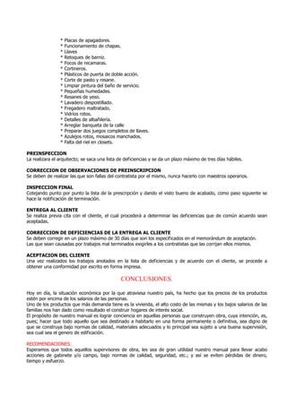 * Placas de apagadores.
* Funcionamiento de chapas.
* Llaves
* Retoques de barniz.
* Focos de recamaras.
* Cortineros.
* Plásticos de puerta de doble acción.
* Corte de pasto y resane.
* Limpiar pintura del baño de servicio.
* Pequeñas humedades.
* Resanes de yeso.
* Lavadero despostillado.
* Fregadero maltratado.
* Vidrios rotos.
* Detalles de albañilería.
* Arreglar banqueta de la calle
* Preparar dos juegos completos de llaves.
* Azulejos rotos, mosaicos manchados.
* Falta del riel en closets.
PREINSPECCION
La realizara el arquitecto; se saca una lista de deficiencias y se da un plazo máximo de tres días hábiles.
CORRECCION DE OBSERVACIONES DE PREINSCRIPCION
Se deben de realizar las que son fallas del contratista por el mismo, nunca hacerlo con maestros operarios.
INSPECCION FINAL
Cotejando punto por punto la lista de la prescripción y dando el visto bueno de acabado, como paso siguiente se
hace la notificación de terminación.
ENTREGA AL CLIENTE
Se realiza previa cita con el cliente, el cual procederá a determinar las deficiencias que de común acuerdo sean
aceptadas.
CORRECCION DE DEFICIENCIAS DE LA ENTREGA AL CLIENTE
Se deben corregir en un plazo máximo de 30 días que son los especificados en el memorándum de aceptación.
Las que sean causadas por trabajos mal terminados exigirles a los contratistas que las corrijan ellos mismos.
ACEPTACION DEL CLIENTE
Una vez realizados los trabajos anotados en la lista de deficiencias y de acuerdo con el cliente, se procede a
obtener una conformidad por escrito en forma impresa.
CONCLUSIONES.
Hoy en día, la situación económica por la que atraviesa nuestro país, ha hecho que los precios de los productos
estén por encima de los salarios de las personas.
Uno de los productos que más demanda tiene es la vivienda, el alto costo de las mismas y los bajos salarios de las
familias nos han dado como resultado el construir hogares de interés social.
El propósito de nuestro manual es lograr conciencia en aquellas personas que construyen obra, cuya intención, es,
pues; hacer que todo aquello que sea destinado a habitarlo en una forma permanente o definitiva, sea digno de
que se construya bajo normas de calidad, materiales adecuados y lo principal sea sujeto a una buena supervisión,
sea cual sea el genero de edificación.
RECOMENDACIONES:
Esperamos que todos aquellos supervisores de obra, les sea de gran utilidad nuestro manual para llevar acabo
acciones de gabinete y/o campo, bajo normas de calidad, seguridad, etc.; y así se eviten pérdidas de dinero,
tiempo y esfuerzo.
 