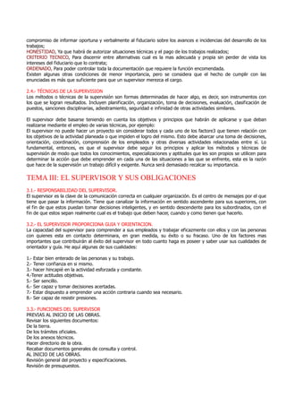 compromiso de informar oportuna y verbalmente al fiduciario sobre los avances e incidencias del desarrollo de los
trabajos;
HONESTIDAD, Ya que habrá de autorizar situaciones técnicas y el pago de los trabajos realizados;
CRITERIO TECNICO, Para discernir entre alternativas cual es la mas adecuada y propia sin perder de vista los
intereses del fiduciario que lo contrata;
ORDENADO, Para poder controlar toda la documentación que requiere la función encomendada.
Existen algunas otras condiciones de menor importancia, pero se considera que el hecho de cumplir con las
enunciadas es más que suficiente para que un supervisor merezca el cargo.
2.4.- TÉCNICAS DE LA SUPERVISION
Los métodos o técnicas de la supervisión son formas determinadas de hacer algo, es decir, son instrumentos con
los que se logran resultados. Incluyen planificación, organización, toma de decisiones, evaluación, clasificación de
puestos, sanciones disciplinarias, adiestramiento, seguridad e infinidad de otras actividades similares.
El supervisor debe basarse teniendo en cuenta los objetivos y principios que habrán de aplicarse y que deban
realizarse mediante el empleo de varias técnicas, por ejemplo:
El supervisor no puede hacer un proyecto sin considerar todos y cada uno de los factore3 que tienen relación con
los objetivos de la actividad planeada o que impiden el logro del mismo. Esto debe abarcar una toma de decisiones,
orientación, coordinación, comprensión de los empleados y otras diversas actividades relacionadas entre sí. Lo
fundamental, entonces, es que el supervisor debe seguir los principios y aplicar los métodos y técnicas de
supervisión de modo que todos los conocimientos, especializaciones y aptitudes que les son propios se utilicen para
determinar la acción que debe emprender en cada una de las situaciones a las que se enfrente, esta es la razón
que hace de la supervisión un trabajo difícil y exigente. Nunca será demasiado recalcar su importancia.
TEMA III: EL SUPERVISOR Y SUS OBLIGACIONES
3.1.- RESPONSABILIDAD DEL SUPERVISOR.
El supervisor es la clave de la comunicación correcta en cualquier organización. Es el centro de mensajes por el que
tiene que pasar la información. Tiene que canalizar la información en sentido ascendente para sus superiores, con
el fin de que estos puedan tomar decisiones inteligentes, y en sentido descendente para los subordinados, con el
fin de que estos sepan realmente cual es el trabajo que deben hacer, cuando y como tienen que hacerlo.
3.2.- EL SUPERVISOR PROPORCIONA GUIA Y ORIENTACION.
La capacidad del supervisor para comprender a sus empleados y trabajar eficazmente con ellos y con las personas
con quienes esta en contacto determinara, en gran medida, su éxito o su fracaso. Uno de los factores mas
importantes que contribuirán al éxito del supervisor en todo cuanto haga es poseer y saber usar sus cualidades de
orientador y guía. He aquí algunas de sus cualidades:
1.- Estar bien enterado de las personas y su trabajo.
2.- Tener confianza en si mismo.
3.- hacer hincapié en la actividad esforzada y constante.
4.-Tener actitudes objetivas.
5.- Ser sencillo.
6.- Ser capaz y tomar decisiones acertadas.
7.- Estar dispuesto a emprender una acción contraria cuando sea necesario.
8.- Ser capaz de resistir presiones.
3.3.- FUNCIONES DEL SUPERVISOR
PREVIAS AL INICIO DE LAS OBRAS.
Revisar los siguientes documentos:
De la tierra.
De los trámites oficiales.
De los anexos técnicos.
Hacer directorio de la obra.
Recabar documentos generales de consulta y control.
AL INICIO DE LAS OBRAS.
Revisión general del proyecto y especificaciones.
Revisión de presupuestos.
 