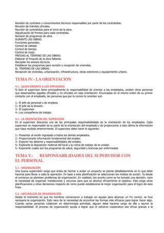 Revisión de contratos y conocimientos técnicos responsables por parte de los contratistas.
Revisión de trámites oficiales.
Reunión de contratistas para el inicio de la obra.
Adjudicación de frentes para cada contratista.
Revisión de programas de obra.
DURANTE LAS OBRAS:
Funciones generales.
Control de calidad.
Control de tiempo.
Control de costo.
PREVIAS AL TÉRMINO DE LAS OBRAS:
Elaborar el finiquito de la obra faltante.
Recopilar los anexos técnicos.
Establecer los programas para revisión y recepción de viviendas.
AL TÉRMINO DE LAS OBRAS:
Recepción de viviendas, urbanización, infraestructura, obras exteriores y equipamiento urbano.
TEMA IV.- LA ORIENTACION
4.1.- QUIEN ORIENTA A LOS EMPLEADOS
Si bien el supervisor tiene principalmente la responsabilidad de orientar a los empleados, existen otras personas
que desempeñan papeles oficiales y no oficiales en esta orientación. Enunciadas en el mismo orden de su primer
contacto con el empleado, las personas que por lo común lo orientan son:
1.- El jefe de personal o de empleos
2.- El jefe de la división.
3.- El supervisor.
4.- Los compañeros de trabajo.
4.2.- LA ORIENTACION DEL SUPERVISOR
En el supervisor descansa una de las principales responsabilidades de la orientación de los empleados. Cada
supervisor es responsable de su parte de la orientación del empleado y de proporcionar a este último la información
que haya recibido anteriormente. El supervisor debe hacer lo siguiente:
1.- Presentar al recién ingresado a todos los demás empleados.
2.- Proporcionarle información fundamental del empleo.
3.- Exponer los deberes y responsabilidades del empleo.
4.- Explicarle la disposición material del local y la rutina de trabajo de la unidad.
5.- Exponerle cuales son los programas de salud, seguridad y licencias por enfermedad.
TEMA V.- RESPONSABILIDADES DEL SUPERVISOR CON
EL PERSONAL.
5.1.- ORGANIZACIÓN
Una buena supervisión exige que antes de hechar a andar un proyecto se piense detalladamente en lo que debe
hacerse para llevar a cabo la operación. En base a esta planificación se seleccionan los medios de acción. Ya desde
el comienzo se plantean problemas de organización. En realidad, tan pronto como se ha tomado una decisión, nace
la necesidad de organizar instalaciones y recursos para que se alcance eficazmente el objetivo. Esto exige otras
planificaciones y otras decisiones respecto de como puede establecerse la mejor organización para el logro de esos
fines.
5.2.- NATURALEZA DE ORGANIZACIÓN
Desde el momento en que los hombres comenzaron a trabajar en equipo para alcanzar un fin común, se hizo
necesaria la organización. Esto nace de la necesidad de encontrar las formas más eficaces para lograr hacer algo.
Cuando varias personas colaboran en determinada actividad, alguien debe hacerse cargo de ella y asumir la
responsabilidad. El proceso de organización ayuda a lograr que el esfuerzo cooperativo sea eficaz gracias a la
 