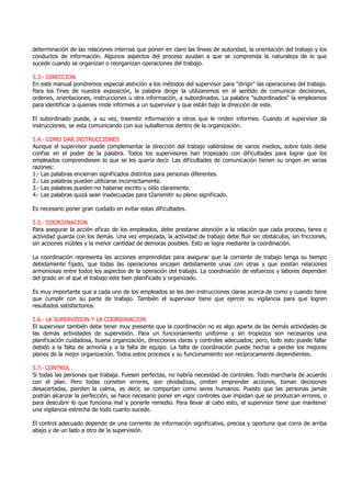 determinación de las relaciones internas que ponen en claro las líneas de autoridad, la orientación del trabajo y los
conductos de información. Algunos aspectos del proceso ayudan a que se comprenda la naturaleza de lo que
sucede cuando se organizan o reorganizan operaciones del trabajo.
5.3.- DIRECCION
En este manual pondremos especial atención a los métodos del supervisor para "dirigir" las operaciones del trabajo.
Para los fines de nuestra exposición, la palabra dirigir la utilizaremos en el sentido de comunicar decisiones,
ordenes, orientaciones, instrucciones u otra información, a subordinados. La palabra "subordinados" la empleamos
para identificar a quienes rinde informes a un supervisor y que están bajo la dirección de este.
El subordinado puede, a su vez, trasmitir información a otros que le rinden informes. Cuando el supervisor da
instrucciones, se esta comunicando con sus subalternos dentro de la organización.
5.4.- COMO DAR INSTRUCCIONES
Aunque el supervisor puede complementar la dirección del trabajo valiéndose de varios medios, sobre todo debe
confiar en el poder de la palabra. Todos los supervisores han tropezado con dificultades para lograr que los
empleados comprendiesen lo que se les quería decir. Las dificultades de comunicación tienen su origen en varias
razones:
1.- Las palabras encierran significados distintos para personas diferentes.
2.- Las palabras pueden utilizarse incorrectamente.
3.- Las palabras pueden no haberse escrito u oído claramente.
4.- Las palabras quizá sean inadecuadas para t2ansmitir su pleno significado.
Es necesario poner gran cuidado en evitar estas dificultades.
5.5.- COORDINACION
Para asegurar la acción eficaz de los empleados, debe prestarse atención a la relación que cada proceso, tarea o
actividad guarda con los demás. Una vez empezada, la actividad de trabajo debe fluir sin obstáculos, sin fricciones,
sin acciones inútiles y la menor cantidad de demoras posibles. Esto se logra mediante la coordinación.
La coordinación representa las acciones emprendidas para asegurar que la corriente de trabajo tenga su tiempo
debidamente fijado, que todas las operaciones encajen debidamente unas con otras y que existan relaciones
armoniosas entre todos los aspectos de la operación del trabajo. La coordinación de esfuerzos y labores dependen
del grado en el que el trabajo este bien planificado y organizado.
Es muy importante que a cada uno de los empleados se les den instrucciones claras acerca de como y cuando tiene
que cumplir con su parte de trabajo. También el supervisor tiene que ejercer su vigilancia para que logren
resultados satisfactorios.
5.6.- LA SUPERVISION Y LA COORDINACION
El supervisor también debe tener muy presente que la coordinación no es algo aparte de las demás actividades de
las demás actividades de supervisión. Para un funcionamiento uniforme y sin tropiezos son necesarios una
planificación cuidadosa, buena organización, direcciones claras y controles adecuados; pero, todo esto puede fallar
debido a la falta de armonía y a la falta de equipo. La falta de coordinación puede hechar a perder los mejores
planes de la mejor organización. Todos estos procesos y su funcionamiento son recíprocamente dependientes.
5.7.- CONTROL
Si todas las personas que trabaja. Fuesen perfectas, no habría necesidad de controles. Todo marcharía de acuerdo
con el plan. Pero todas cometen errores, son olvidadizas, omiten emprender acciones, toman decisiones
desacertadas, pierden la calma, es decir, se comportan como seres humanos. Puesto que las personas jamás
podrán alcanzar la perfección, se hace necesario poner en vigor controles que impidan que se produzcan errores, o
para descubrir lo que funciona mal y ponerle remedio. Para llevar al cabo esto, el supervisor tiene que mantener
una vigilancia estrecha de todo cuanto sucede.
El control adecuado depende de una corriente de información significativa, precisa y oportuna que corra de arriba
abajo y de un lado a otro de la supervisión.
 