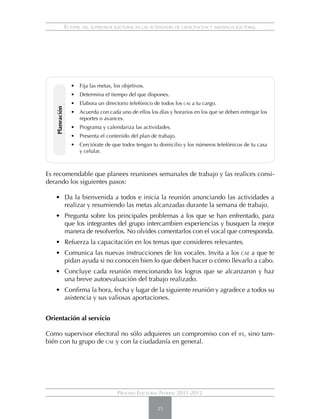 El papel del supervisor electoral en las actividades de capacitación y asistencia electoral




                   •	 Fija las metas, los objetivos.
                   •	 Determina el tiempo del que dispones.
                   •	 Elabora un directorio telefónico de todos los cae a tu cargo.
   Planeación




                   •	 Acuerda con cada uno de ellos los días y horarios en los que se deben entregar los
                      reportes o avances.
                   •	 Programa y calendariza las actividades.
                   •	 Presenta el contenido del plan de trabajo.
                   •	 Cerciórate de que todos tengan tu domicilio y los números telefónicos de tu casa
                      y celular.



Es recomendable que planees reuniones semanales de trabajo y las realices consi-
derando los siguientes pasos:

   • 	 Da la bienvenida a todos e inicia la reunión anunciando las actividades a
       realizar y resumiendo las metas alcanzadas durante la semana de trabajo.
   • 	 Pregunta sobre los principales problemas a los que se han enfrentado, para
       que los integrantes del grupo intercambien experiencias y busquen la mejor
       manera de resolverlos. No olvides comentarlos con el vocal que corresponda.
   • 	 Refuerza la capacitación en los temas que consideres relevantes.
   •	 Comunica las nuevas instrucciones de los vocales. Invita a los cae a que te
      pidan ayuda si no conocen bien lo que deben hacer o cómo llevarlo a cabo.
   • 	 Concluye cada reunión mencionando los logros que se alcanzaron y haz
       una breve autoevaluación del trabajo realizado.
   • 	 Confirma la hora, fecha y lugar de la siguiente reunión y agradece a todos su
       asistencia y sus valiosas aportaciones.


Orientación al servicio

Como supervisor electoral no sólo adquieres un compromiso con el                                  ife,   sino tam-
bién con tu grupo de cae y con la ciudadanía en general.




                                         Proceso Electoral Federal 2011-2012

                                                            25
 