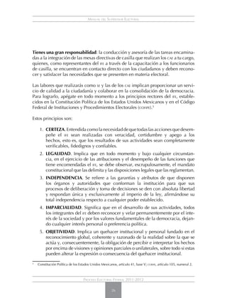 Manual del Supervisor Electoral




Tienes una gran responsabilidad: la conducción y asesoría de las tareas encamina-
das a la integración de las mesas directivas de casilla que realizan los cae a tu cargo,
quienes, como representantes del ife a través de la capacitación a los funcionarios
de casilla, se encuentran en contacto directo con los ciudadanos y deben recono-
cer y satisfacer las necesidades que se presenten en materia electoral.

Las labores que realizarás como se y las de los cae implican proporcionar un servi-
cio de calidad a la ciudadanía y colaborar en la consolidación de la democracia.
Para lograrlo, apégate en todo momento a los principios rectores del ife, estable-
cidos en la Constitución Política de los Estados Unidos Mexicanos y en el Código
Federal de Instituciones y Procedimientos Electorales (cofipe).5

Estos principios son:

        1.	 CERTEZA. Entendida como la necesidad de que todas las acciones que desem-
            peñe el ife sean realizadas con veracidad, certidumbre y apego a los
            hechos, esto es, que los resultados de sus actividades sean completamente
            verificables, fidedignos y confiables.
        2.	 LEGALIDAD. Implica que en todo momento y bajo cualquier circunstan-
            cia, en el ejercicio de las atribuciones y el desempeño de las funciones que
            tiene encomendadas el ife, se debe observar, escrupulosamente, el mandato
            constitucional que las delimita y las disposiciones legales que las reglamentan.
        3.	 INDEPENDENCIA. Se refiere a las garantías y atributos de que disponen
            los órganos y autoridades que conforman la institución para que sus
            procesos de deliberación y toma de decisiones se den con absoluta libertad
            y respondan única y exclusivamente al imperio de la ley, afirmándose su
            total independencia respecto a cualquier poder establecido.
        4.	 IMPARCIALIDAD. Significa que en el desarrollo de sus actividades, todos
            los integrantes del ife deben reconocer y velar permanentemente por el inte-
            rés de la sociedad y por los valores fundamentales de la democracia, dejan-
            do cualquier interés personal o preferencia política.
        5.	 OBJETIVIDAD. Implica un quehacer institucional y personal fundado en el
            reconocimiento global, coherente y razonado de la realidad sobre la que se
            actúa y, consecuentemente, la obligación de percibir e interpretar los hechos
            por encima de visiones y opiniones parciales o unilaterales, sobre todo si estas
            pueden alterar la expresión o consecuencia del quehacer institucional.
5
    	 Constitución Política de los Estados Unidos Mexicanos, artículo 41, base V; cofipe, artículo 105, numeral 2.



                                      Proceso Electoral Federal 2011-2012

                                                         26
 