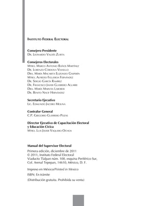 Instituto Federal Electoral


Consejero Presidente
Dr. Leonardo Valdés Zurita

Consejeros Electorales
Mtro. Marco Antonio Baños Martínez
Dr. Lorenzo Córdova Vianello
Dra. María Macarita Elizondo Gasperín
Mtro. Alfredo Figueroa Fernández
Dr. Sergio García Ramírez
Dr. Francisco Javier Guerrero Aguirre
Dra. María Marván Laborde
Dr. Benito Nacif Hernández

Secretario Ejecutivo
Lic. Edmundo Jacobo Molina

Contralor General
C.P. Gregorio Guerrero Pozas

Director Ejecutivo de Capacitación Electoral
y Educación Cívica
Mtro. Luis Javier Vaquero Ochoa



Manual del Supervisor Electoral
Primera edición, diciembre de 2011
© 2011, Instituto Federal Electoral
Viaducto Tlalpan núm. 100, esquina Periférico Sur,
Col. Arenal Tepepan, 14610, México, D. F.

Impreso en México/Printed in Mexico
ISBN: En trámite
(Distribución gratuita. Prohibida su venta)
 