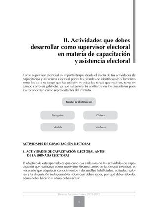 II. Actividades que debes
     desarrollar como supervisor electoral
               en materia de capacitación
                       y asistencia electoral

Como supervisor electoral es importante que desde el inicio de tus actividades de
capacitación y asistencia electoral portes las prendas de identificación y fomentes
entre los cae a tu cargo que las utilicen en todas las tareas que realicen, tanto en
campo como en gabinete, ya que así generarán confianza en los ciudadanos pues
los reconocerán como representantes del Instituto.


                                   Prendas de identificación




                     Portagafete                               Chaleco




                       Mochila                                 Sombrero




ACTIVIDADES DE CAPACITACIÓN ELECTORAL

1. Actividades de capacitación electoral antes
	de la Jornada Electoral

El objetivo de este apartado es que conozcas cada una de las actividades de capa-
citación que realizarás como supervisor electoral antes de la Jornada Electoral. Es
necesario que adquieras conocimientos y desarrolles habilidades, actitudes, valo-
res y la disposición indispensables sobre qué debes saber, por qué debes saberlo,
cómo debes hacerlo y cómo debes actuar.



                          Proceso Electoral Federal 2011-2012

                                              35
 