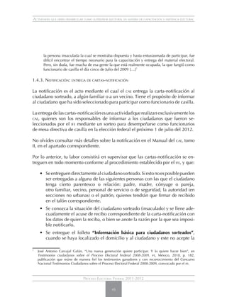 Actividades que debes desarrollar como supervisor electoral en materia de capacitación y asistencia electoral




          la persona insaculada la cual se mostraba dispuesta y hasta entusiasmada de participar, fue
          difícil encontrar el tiempo necesario para la capacitación y entrega del material electoral.
          Pero, sin duda, fue mucha de esa gente la que está realmente ocupada, la que fungió como
          funcionario de casilla el día cinco de Julio del 2009 […]7

1.4.3. Notificación: entrega de cartas-notificación

La notificación es el acto mediante el cual el cae entrega la carta-notificación al
ciudadano sorteado, a algún familiar o a un vecino. Tiene el propósito de informar
al ciudadano que ha sido seleccionado para participar como funcionario de casilla.

La entrega de las cartas-notificación es una actividad que realizan exclusivamente los
cae, quienes son los responsables de informar a los ciudadanos que fueron se-
leccionados por el ife mediante un sorteo para desempeñarse como funcionarios
de mesa directiva de casilla en la elección federal el próximo 1 de julio del 2012.

No olvides consultar más detalles sobre la notificación en el Manual del cae, tomo
II, en el apartado correspondiente.

Por lo anterior, tu labor consistirá en supervisar que las cartas-notificación se en-
treguen en todo momento conforme al procedimiento establecido por el ife, y que:

       • 	 Se entreguen directamente al ciudadano sorteado. Si esto no es posible pueden
           ser entregadas a alguna de las siguientes personas con las que el ciudadano
           tenga cierto parentesco o relación: padre, madre, cónyuge o pareja,
           otro familiar, vecino, personal de servicio o de seguridad, la autoridad (en
           secciones no urbanas) o el patrón, quienes tendrán que firmar de recibido
           en el talón correspondiente.
       •	 Se conozca la situación del ciudadano sorteado (insaculado) y se llene ade-
          cuadamente el acuse de recibo correspondiente de la carta-notificación con
          los datos de quien la reciba, o bien se anote la razón por la que sea imposi-
          ble notificarlo.
       •	 Se entregue el folleto “Información básica para ciudadanos sorteados”,
          cuando se haya localizado el domicilio y al ciudadano y este no acepte la

7
    	 José Antonio Carvajal Galán, “Una nueva generación quiere participar. Y lo quiere hacer bien”, en
      Testimonios ciudadanos sobre el Proceso Electoral Federal 2008-2009, ife, México, 2010, p. 182,
      publicación que reúne de manera fiel los testimonios ganadores y con reconocimiento del Concurso
      Nacional Testimonios Ciudadanos sobre el Proceso Electoral Federal 2008-2009, convocado por el ife.



                                   Proceso Electoral Federal 2011-2012

                                                     45
 