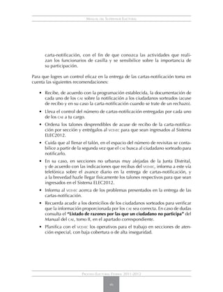 Manual del Supervisor Electoral




      carta-notificación, con el fin de que conozca las actividades que reali-
      zan los funcionarios de casilla y se sensibilice sobre la importancia de
      su participación.

Para que logres un control eficaz en la entrega de las cartas-notificación toma en
cuenta las siguientes recomendaciones:

   •	 Recibe, de acuerdo con la programación establecida, la documentación de
      cada uno de los cae sobre la notificación a los ciudadanos sorteados (acuse
      de recibo y en su caso la carta-notificación cuando se trate de un rechazo).
   •	 Lleva el control del número de cartas-notificación entregadas por cada uno
      de los cae a tu cargo.
   • 	 Ordena los talones desprendibles de acuse de recibo de la carta-notifica-
       ción por sección y entrégalos al vceyec para que sean ingresados al Sistema
       ELEC2012.
   • 	 Cuida que al llenar el talón, en el espacio del número de revisitas se conta-
       bilice a partir de la segunda vez que el cae busca al ciudadano sorteado para
       notificarlo.
   • 	 En su caso, en secciones no urbanas muy alejadas de la Junta Distrital,
       y de acuerdo con las indicaciones que recibas del vceyec, informa a este vía
       telefónica sobre el avance diario en la entrega de cartas-notificación, y
       a la brevedad hazle llegar físicamente los talones respectivos para que sean
       ingresados en el Sistema ELEC2012.
   • 	 Informa al vceyec acerca de los problemas presentados en la entrega de las
       cartas-notificación.
   • 	 Recuerda acudir a los domicilios de los ciudadanos sorteados para verificar
       que la información proporcionada por los cae sea correcta. En caso de dudas
       consulta el “Listado de razones por las que un ciudadano no participa” del
       Manual del cae, tomo II, en el apartado correspondiente.
   • 	 Planifica con el vceyec los operativos para el trabajo en secciones de aten-
       ción especial, con baja cobertura o de alta inseguridad.




                         Proceso Electoral Federal 2011-2012

                                          46
 