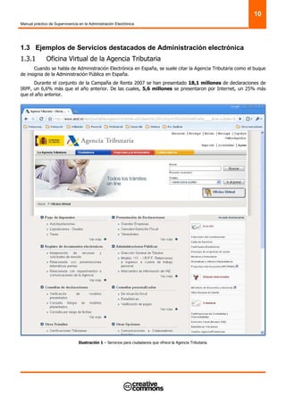Manual práctico de Supervivencia en la Administración Electrónica
10
1.3 Ejemplos de Servicios destacados de Administración electrónica
1.3.1 Oficina Virtual de la Agencia Tributaria
Cuando se habla de Administración Electrónica en España, se suele citar la Agencia Tributaria como el buque
de insignia de la Administración Pública en España.
Durante el conjunto de la Campaña de Renta 2007 se han presentado 18,1 millones de declaraciones de
IRPF, un 6,6% más que el año anterior. De las cuales, 5,6 millones se presentaron por Internet, un 25% más
que el año anterior.
Ilustración 1 – Servicios para ciudadanos que ofrece la Agencia Tributaria.
 