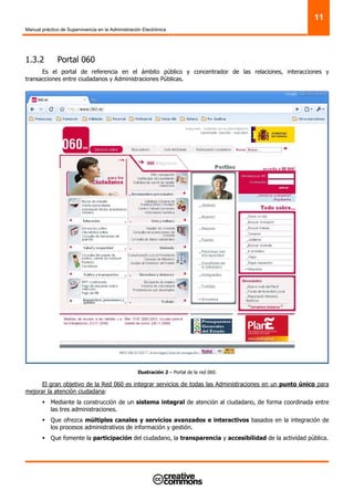 Manual práctico de Supervivencia en la Administración Electrónica
11
1.3.2 Portal 060
Es el portal de referencia en el ámbito público y concentrador de las relaciones, interacciones y
transacciones entre ciudadanos y Administraciones Públicas.
Ilustración 2 – Portal de la red 060.
El gran objetivo de la Red 060 es integrar servicios de todas las Administraciones en un punto único para
mejorar la atención ciudadana:
Mediante la construcción de un sistema integral de atención al ciudadano, de forma coordinada entre
las tres administraciones.
Que ofrezca múltiples canales y servicios avanzados e interactivos basados en la integración de
los procesos administrativos de información y gestión.
Que fomente la participación del ciudadano, la transparencia y accesibilidad de la actividad pública.
 