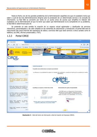 Manual práctico de Supervivencia en la Administración Electrónica
12
Hasta la fecha uno de los grandes problemas de la Administración española era que el ciudadano tenía que
saber a cual de las tres Administraciones dirigirse para la prestación de un determinado servicio o la consulta de
información. La Red 060 se convierte por tanto en un punto único de acceso que simplifica la relación del
ciudadano con la Administración al que no tener que saber qué Administración es la competente en su problema,
la Red 060 lo determinará para él.
Se pretende en este sentido la creación de un espacio virtual aglutinador y clasificador de servicios
interactivos, personalizados y de valor añadido en las vertientes de información y transacción. El portal 060 será el
instrumento del canal Internet del repositorio de datos y servicios 060 (que dará servicio a otros canales como el
teléfono, los SMS, oficinas presenciales y TDT).
1.3.3 Portal CIRCE
Ilustración 3 – Web del Centro de Información y Red de Creación de Empresas (CIRCE).
 