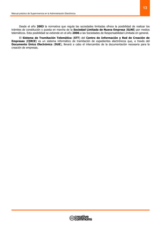Manual práctico de Supervivencia en la Administración Electrónica
13
Desde el año 2003 la normativa que regula las sociedades limitadas ofrece la posibilidad de realizar los
trámites de constitución y puesta en marcha de la Sociedad Limitada de Nueva Empresa (SLNE) por medios
telemáticos. Esta posibilidad se extiende en el año 2006 a las Sociedades de Responsabilidad Limitada en general.
El Sistema de Tramitación Telemática (STT) del Centro de Información y Red de Creación de
Empresas (CIRCE) es un sistema informático de tramitación de expedientes electrónicos que, a través del
Documento Único Electrónico (DUE), llevará a cabo el intercambio de la documentación necesaria para la
creación de empresas.
 