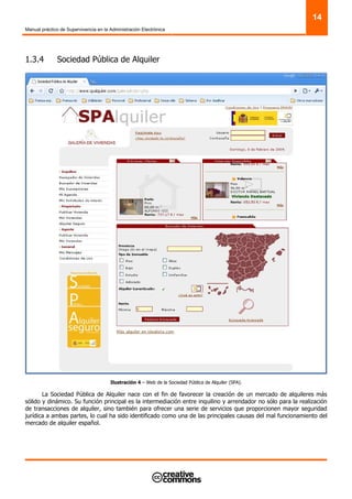 Manual práctico de Supervivencia en la Administración Electrónica
14
1.3.4 Sociedad Pública de Alquiler
Ilustración 4 – Web de la Sociedad Pública de Alquiler (SPA).
La Sociedad Pública de Alquiler nace con el fin de favorecer la creación de un mercado de alquileres más
sólido y dinámico. Su función principal es la intermediación entre inquilino y arrendador no sólo para la realización
de transacciones de alquiler, sino también para ofrecer una serie de servicios que proporcionen mayor seguridad
jurídica a ambas partes, lo cual ha sido identificado como una de las principales causas del mal funcionamiento del
mercado de alquiler español.
 